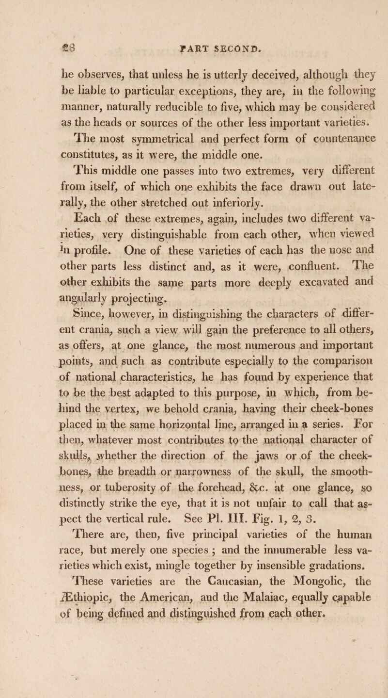 lie observes, that unless he is utterly deceived, although they be liable to particular exceptions, they are, in the following manner, naturally reducible to five, which may be considered as the heads or sources of the other less important varieties. The most symmetrical and perfect form of countenance constitutes, as it were, the middle one. This middle one passes into two extremes, very different from itself, of which one exhibits the face drawn out late¬ rally, the other stretched out inferiorly. Each of these extremes, again, includes two different va¬ rieties, very distinguishable from each other, when viewed Jn profile. One of these varieties of each has the nose and other parts less distinct and, as it were, confluent. The other exhibits the same parts more deeply excavated and angularly projec ting. Since, however, in distinguishing the characters of differ¬ ent crania, such a view will gain the preference to all others, as offers, at one glance, the most numerous and important points, and such as contribute especially to the comparison of national characteristics, he has found by experience that to be the best adapted to this purpose, in which, from be¬ hind the vertex, we behold crania, having their cheek-bones placed in the same horizontal line, arranged in a series. For then, whatever most contributes to the national character of skulls, whether the direction of the jaws or of the cheek¬ bones, the breadth or narrowness of the skull, the smooth¬ ness, or tuberosity of the forehead, &c. at one glance, so distinctly strike the eye, that it is not unfair to call that as¬ pect the vertical rule. See PL III. Fig. 1, 2, 3. There are, then, five principal varieties of the human race, but merely one species ; and the innumerable less va¬ rieties which exist, mingle together by insensible gradations. These varieties are the Caucasian, the Mongolic, the iEthiopic, the American, and the Malaiac, equally capable of being defined and distinguished from each other.