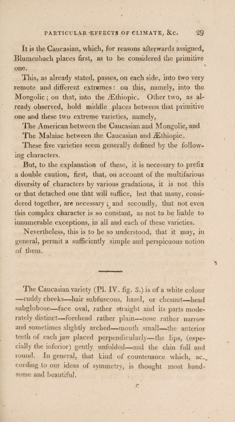 It is the Caucasian, which, for reasons afterwards assigned, Blumenbach places first, as to be considered the primitive one. This, as already stated, passes, on each side, into two very remote and different extremes: on this, namely, into the Mongolic; on that, into the JEthiopic. Other two, as al¬ ready observed, hold middle places between that primitive one and these two extreme varieties, namely, The American between the Caucasian and Mongolic, and The Malaiac between the Caucasian and ASthiopic. These five varieties seem generally defined by the follow¬ ing characters. But, to the explanation of these, it is necessary to prefix a double caution, first, that, on account of the multifarious diversity of characters by various gradations, it is not this or that detached one that will suffice, but that many, consi¬ dered together, are necessary ; and secondly, that not even this complex character is so constant, as not to be liable to innumerable exceptions, in all and each of these varieties. Nevertheless, this is to be so understood, that it may, in general, permit a sufficiently simple and perspicuous notion of them. The Caucasian variety (PI. IV. fig. 5.) is of a white colour —ruddy cheeks—hair subfuscous, hazel, or chesnut—head subglobose—face oval, rather straight and its parts mode¬ rately distinct—-forehead rather plain—nose rather narrow and sometimes slightly arched—mouth small—the anterior teeth of each jaw placed perpendicularly—the lips, (espe¬ cially the inferior) gently unfolded—and the chin full and round. In general, that kind of countenance which, ac-. cording to our ideas of symmetry, is thought most hand¬ some and beautiful.