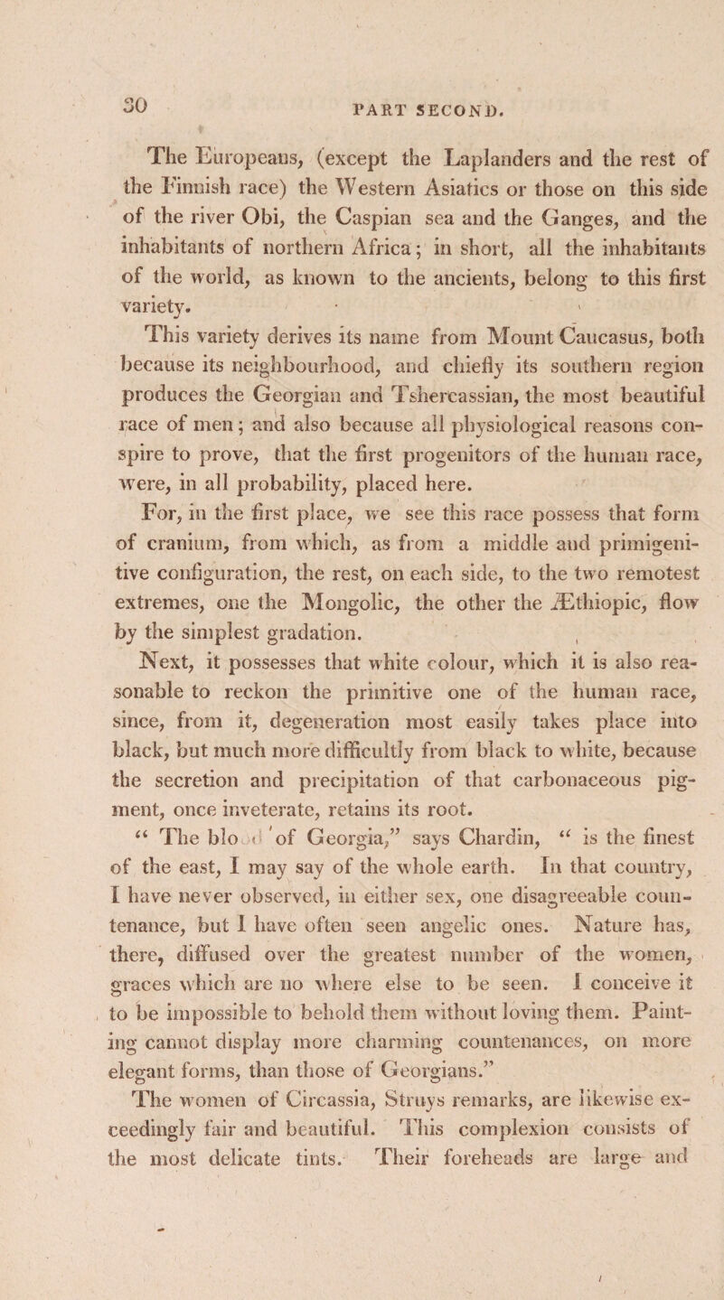 The Europeans, (except the Laplanders and the rest of the Finnish race) the Western Asiatics or those on this side of the river Obi, the Caspian sea and the Ganges, and the inhabitants of northern Africa; in short, all the inhabitants of the world, as known to the ancients, belong to this first variety. J This variety derives its name from Mount Caucasus, both because its neighbourhood, and chiefly its southern region produces the Georgian and Tshereassian, the most beautiful race of men; and also because all physiological reasons con¬ spire to prove, that the first progenitors of the human race, were, in all probability, placed here. For, in the first place, we see this race possess that form of cranium, from which, as from a middle and primigeni- tive configuration, the rest, on each side, to the two remotest extremes, one the Mongolic, the other the JEthiopic, flow by the simplest gradation. Next, it possesses that white colour, which it is also rea¬ sonable to reckon the primitive one of the human race, since, from it, degeneration most easily takes place into black, but much more difficultly from black to white, because the secretion and precipitation of that carbonaceous pig¬ ment, once inveterate, retains its root. “ The bio o of Georgia/’ says Chardin, u is the finest of the east, I may say of the whole earth. In that country, I have never observed, in either sex, one disagreeable coun¬ tenance, but I have often seen angelic ones. Nature has, there, diffused over the greatest number of the women, graces which are no where else to be seen. I conceive it <D to be impossible to behold them without loving them. Paint¬ ing cannot display more charming countenances, on more elegant forms, than those of Georgians.” The women of Circassia, Strays remarks, are likewise ex¬ ceedingly fair and beautiful. This complexion consists of the most delicate tints. Their foreheads are large and /