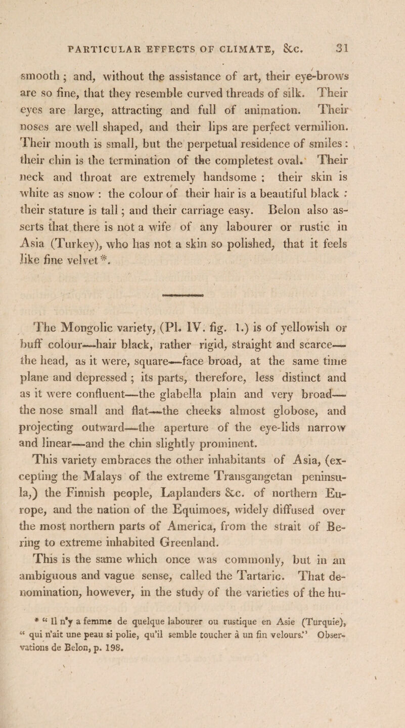smooth ; and, without the assistance of art, their eye-brows are so fine, that they resemble curved threads of silk. Their eyes are large, attracting and full of animation. Their noses are well shaped, and their lips are perfect vermilion. Their mouth is small, but the perpetual residence of smiles : , their chin is the termination of the completest oval. Their neck and throat are extremely handsome ; their skin is white as snow : the colour of their hair is a beautiful black : their stature is tall; and their carriage easy. Belon also as¬ serts that there is not a wife of any labourer or rustic in Asia (Turkey), who has not a skin so polished, that it feels like fine velvet The Mongolic variety, (PL IV. fig. 1.) is of yellowish or buff colour—hair black, rather rigid, straight and scarce— the head, as it were, square—face broad, at the same time plane and depressed ; its parts, therefore, less distinct and as it were confluent—the glabella plain and very broad— the nose small and flat—-the cheeks almost globose, and projecting outward—the aperture of the eye-lids narrow and linear—and the chin slightly prominent. This variety embraces the other inhabitants of Asia, (ex¬ cepting the Malays of the extreme Transgangetan peninsu¬ la,) the Finnish people, Laplanders &c. of northern Eu¬ rope, and the nation of the Equimoes, widely diffused over the most northern parts of America, from the strait of Be¬ ring to extreme inhabited Greenland. This is the same which once was commonly, but in an ambiguous and vague sense, called the Tartaric. That de¬ nomination, however, in the study of the varieties of the hu- * “ II n'y a femme de queique labourer ou rustique en Asie (Turquie), “ qui n’ait une peau si polie, qu’il semble toucher a un fin velours.*1 Obser¬ vations de Belon, p. 198.