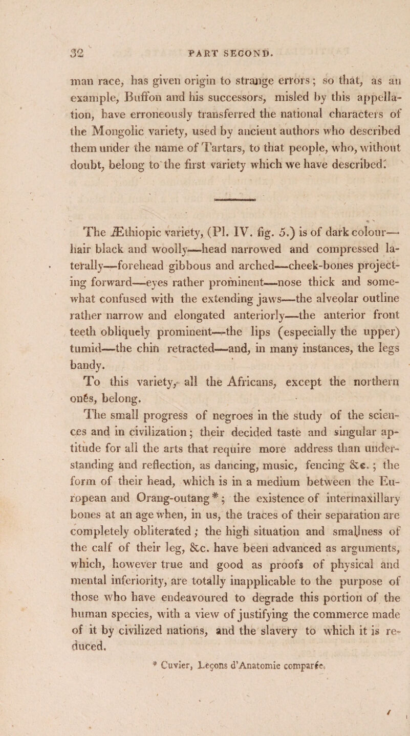 / 32 PART SECOND. man race, has given origin to strange errors; so that, as an example, Buff on and his successors, misled by this appella¬ tion, have erroneously transferred the national characters of the Mongolic variety, used by ancient authors who described them under the name of Tartars, to that people, who, without doubt, belong to the first variety which we have described^ The iEthiopic variety, (PI. IV. fig. 5.) is of dark colour—- hair black and woolly—-head narrowed and compressed la¬ terally—forehead gibbous and arched—cheek-bones project¬ ing forward—eyes rather prominent—nose thick and some¬ what confused with the extending jaws—the alveolar outline rather narrow and elongated anteriorly—the anterior front teeth obliquely prominent—the lips (especially the upper) tumid—the chin retracted—and, in many instances, the legs bandy. To this variety,- all the Africans, except the northern on£s, belong. The small progress of negroes in the study of the scien¬ ces and in civilization; their decided taste and singular ap¬ titude for all the arts that require more address than under¬ standing and reflection, as dancing, music, fencing &c.; the form of their head, which is in a medium between the Eu¬ ropean and Orang-outang # ; the existence of intermaxillary bones at an age when, in us, the traces of their separation are completely obliterated; the high situation and smallness of the calf of their leg, &c. have been advanced as arguments, which, however true and good as proofs of physical and mental inferiority, are totally inapplicable to the purpose of those who have endeavoured to degrade this portion of the human species, w ith a view of justifying the commerce made of it by civilized nations, and the slavery to which it is re¬ duced. * Cuvier, Lemons d’Anatomie comparts / i