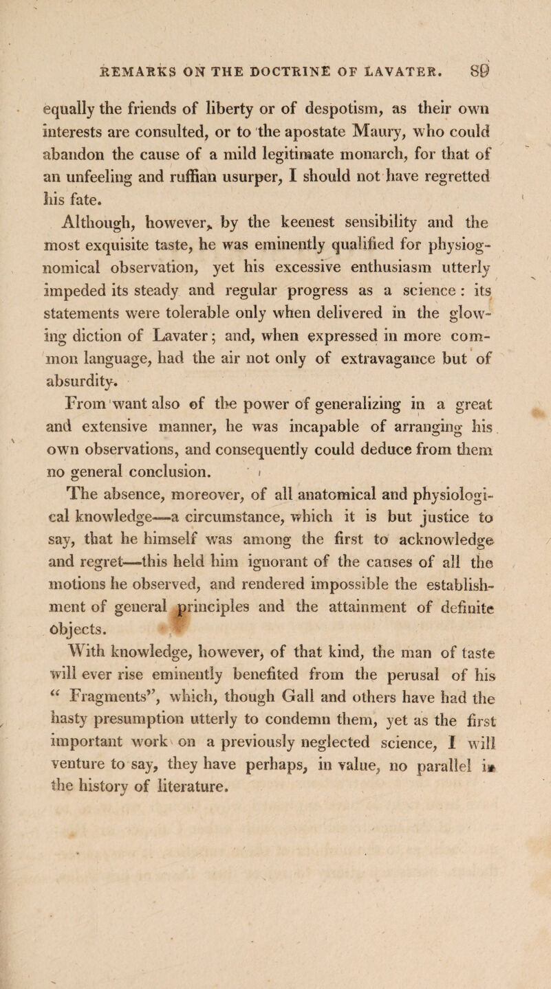 equally the friends of liberty or of despotism, as their own interests are consulted, or to the apostate Maury, who could abandon the cause of a mild legitimate monarch, for that of an unfeeling and ruffian usurper, I should not have regretted his fate. Although, however* by the keenest sensibility and the most exquisite taste, he was eminently qualified for physiog¬ nomical observation, yet his excessive enthusiasm utterly impeded its steady and regular progress as a science : its statements were tolerable only when delivered in the glow- ing diction of Lavater; and, when expressed in more com- ( mon language, had the air not only of extravagance but of absurdity. From want also of the power of generalizing in a great and extensive manner, he was incapable of arranging his own observations, and consequently could deduce from them no general conclusion. < The absence, moreover, of all anatomical and physiologi¬ cal knowledge—a circumstance, which it is but justice to say, that he himself wras among the first to acknowledge and regret—this held him ignorant of the causes of all the motions he observed, and rendered impossible the establish¬ ment of general principles and the attainment of definite objects. With knowledge, however) of that kind, the man of taste will ever rise eminently benefited from the perusal of his “ Fragments”, which, though Gall and others have had the hasty presumption utterly to condemn them, yet as the first important w^ork' on a previously neglected science, I will venture to say, they have perhaps, in value, no parallel i* the history of literature.