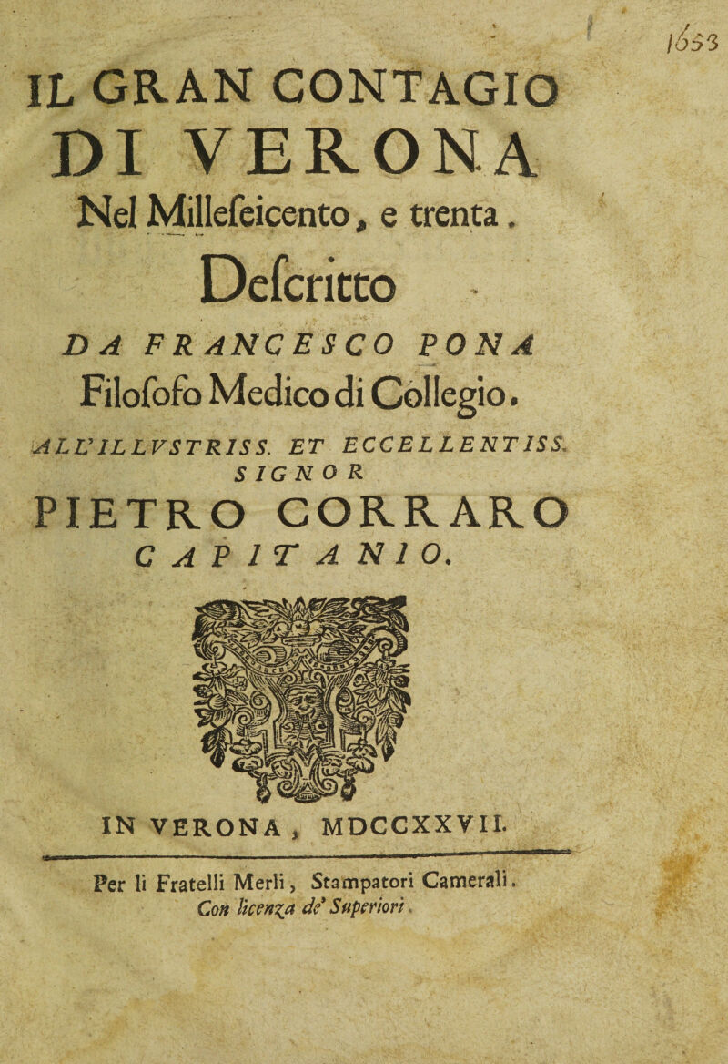 DI VERONA Nel Millefeicento * e trenta. Defcricto DA FRANCESCO FONA Filofofo Medico di Collegio. ALV IL L VSTR1S S. ET ECC E L L E NT IS S, SIGNOR PIETRO CORRARO C A P 1 T A N 1 O. MDCCXXVII IN VERONA Per li Fratelli Merli, Stampatori Camerali Co» licenza de’ Superiori