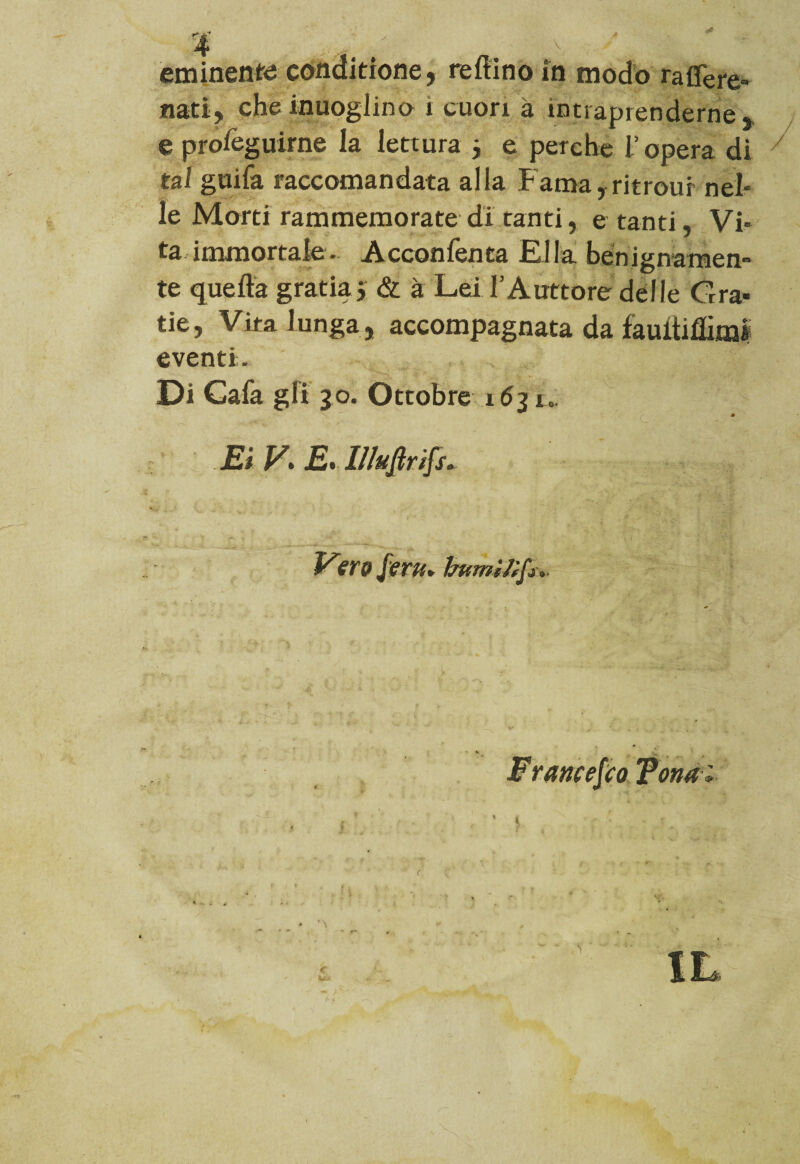 nati, cheinuogiino i cuori à intraprenderne, e preseguirne la lettura * e perche l’opera di 7 tal guifa raccomandata alla Fama, ritrour nel¬ le Morti rammemorate di tanti, e tanti, Vi¬ ta immortale. Acconfenca Rifa benignamen¬ te quella grada j & à Lei .l’A littore delle Gra- tie, Vira lunga, accompagnata da jfauftiflimi eventi. Di Gafa gli 30. Ottobre 163u Et V> E> I!luflrtfs+ Vforu* burnìtifo* Francesco Tona i ’ t <•