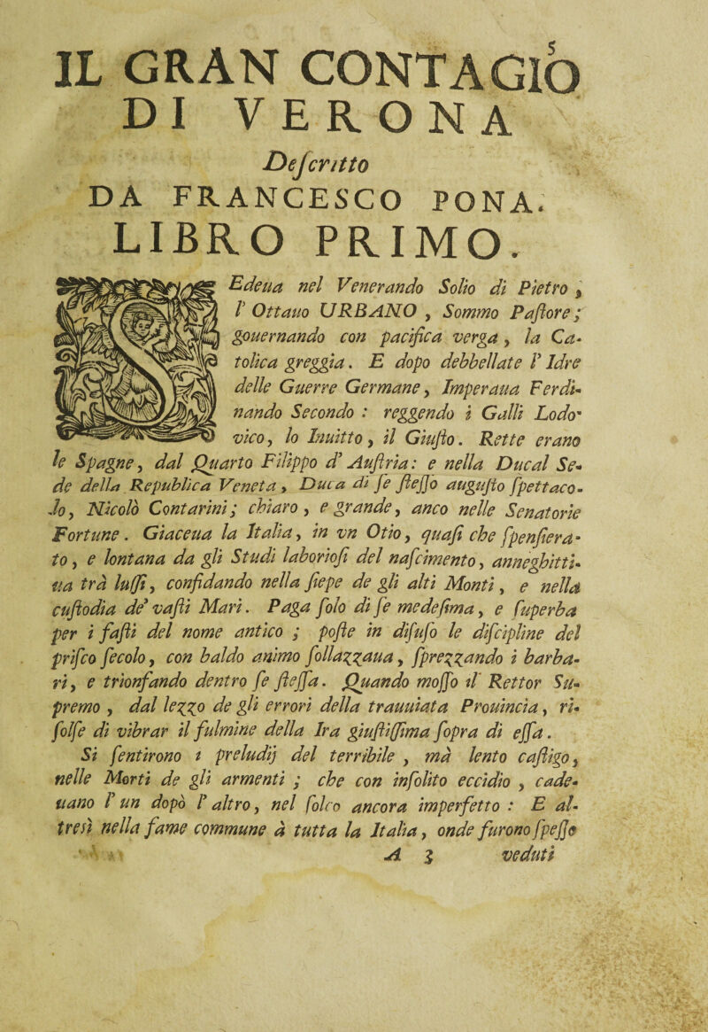 DI VERONA Dejcntto DA FRANCESCO FONA. LIBRO PRIMO. Edeua nel Venerando Solio dì Pietro 9 V Ottano URBANO , Sommo Paflore ; gouernando con pacifica verga y la Ca- Colica greggia. E dopo debbellate ì Idre delle Guerre Germane y Jmperaua Ferdi¬ nando Secondo : reggendo i Galli Lodo- vico, lo Inuìtto y il Giujlo. Rette erano h Spagne, dal Quarto Filippo d’Auflria: e nella Due al Se¬ de dell* Republìca Veneta » Duca di fe JìejJo augujio fpettaco- Joy Nicolò Contarmi; chiaro, e grande, anco nelle Senatorie Fortune. Giaceua la Italia, in vn Otio, quafì che [penderà - to j e lontana da gli Studi laboriofi del nafcimento, anneghittì* ua tra luffi, confidando nella fiepe de gli alti Monti, ^ cufiodia de* /o/o /<? medefima, <? fuperba per i fa fi del nome antico ; pofle in difufo le difcipline del prifeo fecolo, con baldo animo f diafana, [predando i barba¬ ri y e trionfando dentro fe fteffa. Quando mojfo il' Rettor Su* premo , dal leg^o de gli errori della trauuiata Prouincia, ri¬ ffe di vibrar il fulmine della Ira giufliffima fopra di effa. Si fentirono t preludij del terribile > ma lento cafligo5 nelle Morti de gli armenti ; che con infolito eccidio y cade- nano ! un dopò ! altro, nel folco ancora imperfetto : E al¬ tresì nella fame commune à tutta la Italia, onde furono fpejje ’ ■ A % veduti