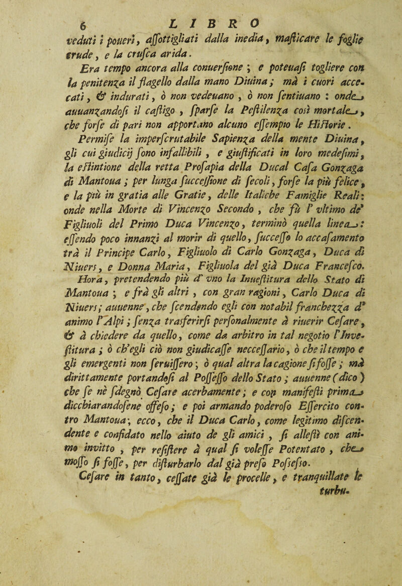 veduti ì poticrì, affot tigliati dalla inedia, mafie are le foglie srude} e la crufca arida. Era tempo ancora alla conuerfione ; e poteuafi togliere con la penitenza il flagello dalla mano Diurna ; mà i cuori acce¬ cati y & indurati, ò non vedeuano , ò non fentiuano : 0W0 auuanzandofi il cafìigo , fparfe la Peftilenza così mortale., che forfè di pari non apportano alcuno effempto le Hi fiorie . Permife la imperfcr ut abile Sapienza della mente Diurna, gli cui giudicij fono infallibili , e gìuftificati in loro me de fimi % la efìintione della retta Prof apia della Ducal Cafa Gonzaga di Mantoua ; per lunga fucceffone di fecoliy forfè la più felice 9 e la ptù in gratia alle Gratie, delle Italiche Famiglie Reali: onde nella Morte di Vincenzo Secondo , che fu P vltimo de1 Figliuoli del Primo Duca Vincenzo, terminò quella lineai: effendo poco innanzi al morir di quello, fuecejfo lo accafamento tra il Principe Carlo, Figliuolo di Carlo Gonzaga, Duca di Niuers y e Donna Maria, Figliuola del già Duca Francefco. Hora y pretendendo più d' vno la Inueflitura dello Stato dì Mantoua ; e fra gli altri y con gran ragioni y Carlo Duca di Niuers; auuenne, che fendendo egli con notabìl franchezza d* animo PAlpì ; fenza trasferìrfi perfonalmente à riuerir Ce far e, & à chiedere da quello, come da arbitro in tal negotio PInve¬ stitura ; ò ch’egli ciò non gtudicaffe neccefjarioy ò che il tempo e gli emergenti non feruiffero ; ò qual altra la cagione fifoffe ; mà dirittamente portandofi al Poffeffo dello Stato ; auuenne (dico ) che fe nè fdegnò Ce far e acerbamente ; e coti manifefti prima-j dìcchiarandofene offefo ; e poi armando poderofo Effercito con- irò Mantoua ; ecco, che il Duca Carlo, come legìtimo dìfcen• dente e confidato nello aiuto de gli amici y fi alleflì con ani¬ mo invitto y per refiftere à qual fi voleffe Potentato , che-* mojTo fi foffe, per dìfiurbarlo dal già prefo Pofsefso. Cefare in tanto, ceffate già le procelle, e tranquillate k turba.