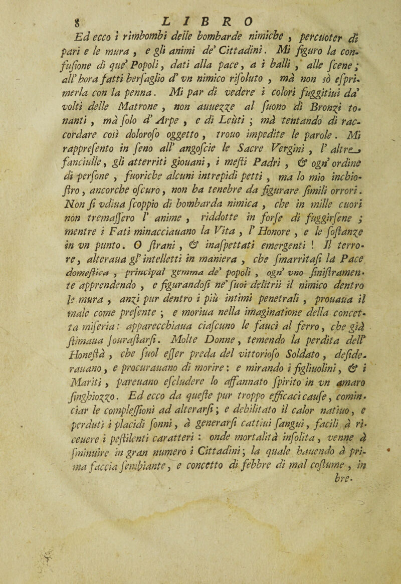 Ed ecco i rimbombi delie bombarde nimìche , percuoter di pari e le mura , e gli animi de’ Cittadini. Mi figuro la con- fu/ione di quel Popoli, dati alla pace, a i balli , ' alle f cene ; all’ bora fatti ber faglio d'vn nimico rìfoluto , mà non so efprì« merla con la penna. Mi par di vedere i colori fuggitici dà volti delle Matrone , non auue%%e al fuono di Bronci to¬ nanti , mà folo dà Arpe , e di Lenti ; mà tentando dì rac¬ cordare così dolorofo oggetto , trono impedite le parole. Mi rapprefento in feno ally angofcie le Sacre Vergini , V altre-* fanciulle, gli atterriti giouanì, i mefli Padri y & ogn ordine di perfine y fuorìcbe alcuni intrepidi petti y ma lo mio ìnchio- ftro y ancorché ofeuro y non ha tenebre da figurare fimili orrori. jNon fi vdìua feoppio di bombarda nimica y che in mille cuori non trema fiero l* anime y rìddotte in forfè di fuggir fi ne ; mentre ì Fati minacciauano la Vita y ly Honore y e le fi flange in vn punto. O frani, & inafpettati emergenti ! Il terro¬ re, alteraua gf intelletti in maniera , che fmarrìtafi la Pace domeftica , principal gemma de popoli , ogn vno finiflramen• te apprendendo , e figurando fi ne'fu oi de Ut rii il nimico dentro le mura , anfj pur dentro i più intimi penetrali , proti aria il male come prefinte ; e monna nella imaginatione della concet¬ ta miferi a : apparecchìaua ciafcuno le fauci al ferro, che già fiìmaua jouraftarfì. Molte Donne, temendo la perdita dell* Honefià , che fuol ejjer preda del vittorìofi Soldato , defide- raitano, e procurauano di morire : e mirando i figliuolini, & i Mariti, pareuano efcludere lo affannato fpirito in vn amaro finghiozZP• Ed ecco da quefle pur troppo efficacicaufe, comin¬ ciar le compieffioni ad alterar fi ; e debilitato il color notino, e perduti i placidi Conni, à generarfi cattìui fangui, facili à ri¬ calerò ì peftilcnti caratteri : onde mortalità infilila, venne à fminuire in gran numero i Cittadini \ la quale hattendo à pri¬ ma faccia fi minante, e concetto dì febbre dì mal coflume , in