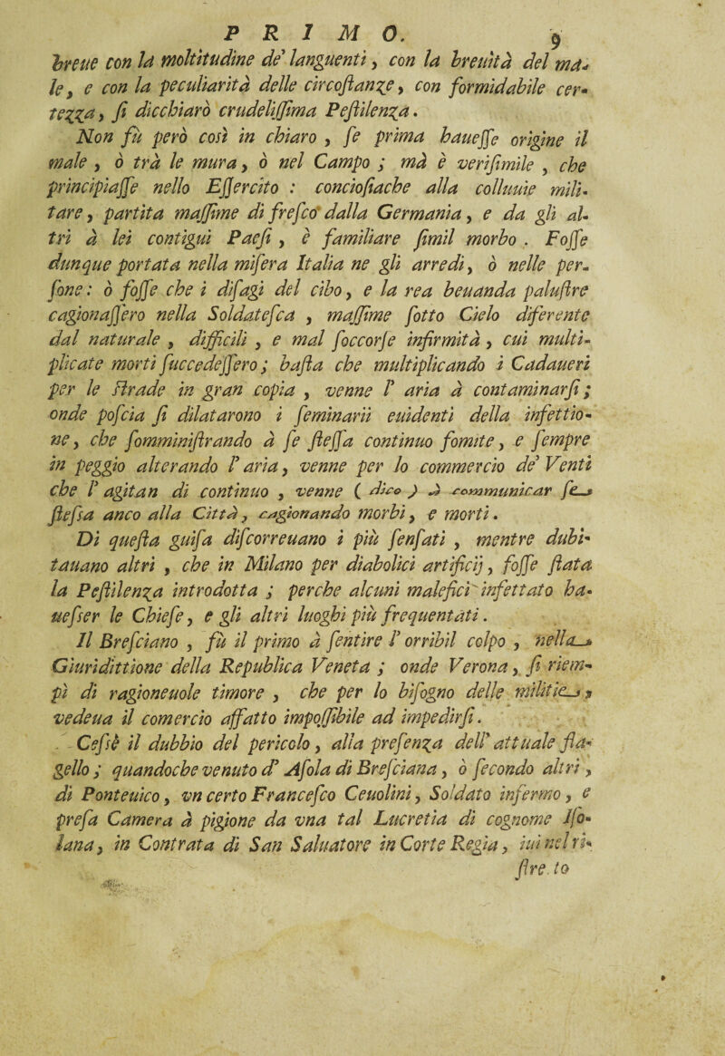 hreue con Id moltitudine de’ languentiy con la breuìtà del md* le, e con la peculiarità delle ctrcoJtan%e > con formidabile cer- tezza> fi die chiaro crudeli filma Pefii lenza. Non fu però così in chiaro y fe prima baite fé origine il male y ò tra le mura y ò nel Campo ; mà è verifimile , che princìpiajfe nello Esercito : conciofiache alla coìluuìe miti- tarey partita maffime di frefeo dalla Germania, e da gli aU tri à lei contigui Paefi y è familiare fimil morbo . Fojfe dunque portata nella mifera Italia ne gli arredi, ò nelle per- fané : ò fojfe che i difagi del cibo y e la rea beuanda palujìre ragionafferò nella Soldatefca y maffime fitto Cielo diferente dal naturale , difficili y e mal foccorje infirmità, cui multi- plicate morti fuccedeffero ; bufa che multiplicando ì Cadaueri per le Brade in gran copia y venne F aria à cont aminar fi ; onde poj'cia fi dilatarono i fe minarii elùdenti della infettio- ne y che fomminiftrando à fe flefja continuo fomite y e fempre in peggio alterando F aria y venne per lo commercio de'Venti che F agitan di continuo y venne ( dico ) J sommarnear flefsa anco alla Citta ? cagionando morbi y e morti. Di quefla gufa dfcor re nano ì più fenfati , mentre dubì* tauano altri , che in Milano per diabolici artifici], fojfe fiata la Peflilenza introdotta ; perche alcuni maleficiinfettato ha« uefser le Chiefe y e gli altri luoghi più frequentati. Il Bref ciano 3 fù il primo a fentire F orribil colpo y nella-* Giuridittìone della Republica Veneta ; onde Verona y fi riem¬ pì di ragioneuole timore y che per lo b fogno delle rnilittc vedeua il corner ciò affatto ìmpoffibile ad impedirfi. Cefi è il dubbio del perìcolo y alla prefenza delF attuale fiau¬ gello ; quandoché venuto d’Afola di Bref ciana y ò fecondo altri, di Ponteuìco y vn certo Frane e fio Ceuolinìy Soldato infermo y c prefa Camera à pigione da vna tal Lucretìa di cognome Ilo** lana y in Cont rat a dì San Sahiatore in Corte Regia > iuìnelvu fire, io