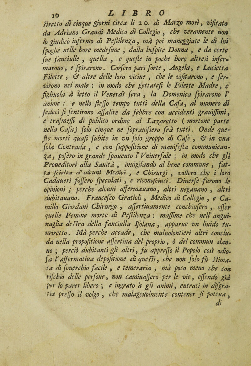 Tiretto di cinque giorni circa li z o. di Marqo morìy vìfitato da Adriano Grandi Medico di Collegio y che veramente non io giudicò infermo di Peftilen^a, ma poi maneggiate le dì lui [foglie nelle bore medefime y dalla hofpite Donna y e da certe fue fanciulle , quella , e quefte in poche bore altresì infer• marono y e fpìrarono. Corfero pari fortey Angelay e Lucietta Filette y & altre delle loro vicine , che le vifitarono y e fer¬ verono nel male : in modo che gettate fi le Filette Madre y e figliuola à letto il Venerdì fera y la Domenica fpìrarono V anime : e nello ftejfo tempo tutti della Cafay al numero di fede ci fi fentirono affalìre da febbre con accidenti grauijfimì, e trajmeffi di publìco ordine al Lagaretto ( mortone parte nella Cafa) folo cinque ne fopraitifsero fra tutti. Onde que¬ fte morti quafì fubìte in vn folo groppo di Cafe y & in vna fola Contrada y e con fuppofitione di manifefta communican• %ay pofero in grande fpauento rVniuerfale ; in modo che gli Proueditori alla Sanità , inuigilando al bene commune y fat¬ ta frinita d'alcuni Medici y e Chirurgi y vollero che i loro Cadaueri foffero fpeculati y e ricomfduti, Diuerfe furono le opinioni ; perche alcuni afferma nano y altri negauano y altri dubitauano. Francefco Gratioli y Medico di Collegio y e Ca¬ millo Giordani Chirurgo y affertiuamente conchìufero , effer quelle Femine morte di Peftilen^a : muffirne che nell’ angui¬ naia delira della fanciulla Ifolana y apparile vn lìuido tu- moretto. Mà perche accade y che maluolontierì altri conche da nella propofitìone affertiua del proprio y ò del commun dan¬ no ; perciò dubitanti gli altri, fu appreffo il Popolo così odio- fa V affermai ina depofttione dìqueHìy che non folo fu filma¬ ta di fouercbio facile y e temeraria y ma poco meno che con rìjchio delle perfine, non caminajjero per le vìey effendo già per lo parer libero \ e ingrato a gli animi y entrati in difgra- tia prefio il volgo y che malageutilmente contener fi poteua, di