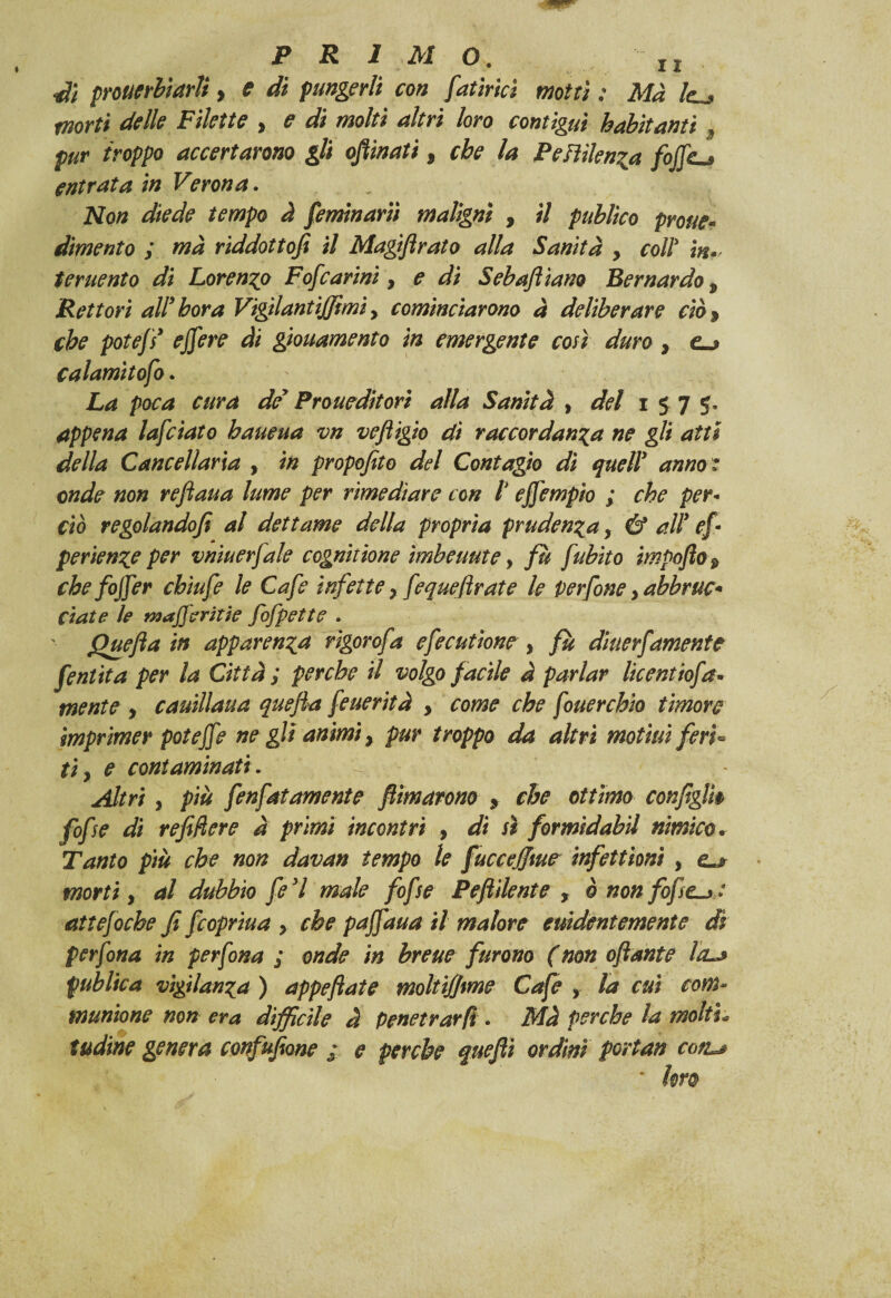 dì prouerhiarìi > e di pungerli con fattrici motti : Ma le^> morti delle Filette , e di molti altri loro contigui habìtanti 9 pur troppo accertarono gli opinati, che la Pendenza fojfc^ entrata in Verona. Non diede tempo à feminarìi maligni , il publìco prone- dimento y ma riddottofi il Magiflrato alla Sanità y coll' in* teruento di Lorenzo Fofcarini, ^ Sebaftìam Bernardo 9 Rettori air bora VigilantiJJìmi y cominciarono à deliberare ciò y che potef* ejfere di giouamento in emergente con duro y e-j calamìtofo. La poca cura de* Proueditori alla Sanità > del 1575, appena lafciato baueua vn vefiigio di raccordanza ne gli atti della Cancellarla , in propofito del Contagio dì quell* anno * onde non reftaua lume per rimediare con l ejfempio ; che per¬ ciò regolandofi al dettame della propria prudenza y & all* ef ■ perienze per vniuerfale cognitìone ìmbeuute, fu fubìto ìmpofto $ che foffer cbiufe le Cafe infette y fequefirate le Perfine y abbruc* ciate le waferitie fofpette . Quefta in apparenza rìgorofa cfecutìone y fu diuerjamente fentìta per la Città ; perche il volgo facile à parlar licentiofa* mente , cauillaua quefia feuerità y come che fouerchio timore imprimer poteffe ne gli animi, pur troppo da altri motiui ferì« tìy e contaminati . Altri y più fenfatamente filmarono y che ottimo configli$ fife di refifiere à primi incontri , di sì formìdabil nimico• Tanto più che non davan tempo le fucceffiue infettioni , e.* morti y al dubbio fe*l male fife Pe fidente , è non fof attefoche fi feopriua y che paffaua il malore euidentemente di per fona in per fona ; onde in breue furono ( non oftante Iclj pub He a vigilanza ) appeftate moltiffime Cafe , la cui com~ muntone non era difficile à Penetrar fi. Mà perche la molti«