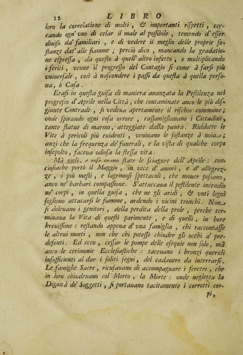 loro la cor relation? di molti , & importanti rfpettì , cer¬ cando ognvno di celar il male al pojjibile , temendo d’efier diuifo da0 familiari y e di vedere il meglio delle proprie fo- flange dat’alle fiamme ; perciò dico y mancando la gradata¬ ne efprejfa , da queflo à queir altro infetto , e multiplicando i feritiy venne il progrejjo del Contagio fi come à far fi più vniuerfale y così à nafcondere i pajjì da quefta à quella perfo- na y o Ci afa * jErafi in quefta gufa di maniera auan^ata la Peftilen%a nel progrefso d* Aprile nella Città, che contaminate anco le più dif* giunte Contrade y fi vedeua apertamente il rifchio commune ; onde fpirando ogni cofa orrore > r a fi ornigli au ano i Cittadini j tante fatue dì marmo, atteggiate dalla paura. Rìddotte le Vite à pericoli piu euidenti y veniuano le Joftan^e a noia,-* ; anfi che la frequenta de* funerali, e la vifta di qualche corpo infepolto, faceua odìofa la ftejfa vita. Ma gigli, ^ ™ffi fivstnn fiate le fcìagure dell? Aprile : con- ciofiache portò il Maggio , in vece d' amori , e cP allegre%- yc y i più mefiti, e lagrìmofì fpettacoli , che mouer pofsano 9 anco ne barbari compafijtone. S’attaccana il peftilente incendio ne corpi , in quella gufa y che ne gli aridi , & vnti legni fogliono attacarfi le fiammey ardendo i vicini tronchi. Nort^ fi doleuano ì genitori , della perdita della prole y perche ter- mìnaua la Vita di quefiìi parimente , e di quelli, in bore hreuiffime : reftando appena d* vna famiglia > chi raccontafife le altrui morti , non che chi potefie chiuder gli occhi a pre- defonti. Ed ecco , cefifiar le pompe delle efiequie non fiolo > mà anco le cerimonie Ecclefiìaftiche : taceuano i bronci queruli infofficìenti al dar i fioliti j'egni, del cada nero da inferrarfi. Le famiglie Sacre y rie ufi au ano di accompagnare i feretri , che in loro chiudeuano col Morto y la Morte : onde negletta la Dignità de Soggetti} Jì portauano tacitamente t corrotti cor* P%