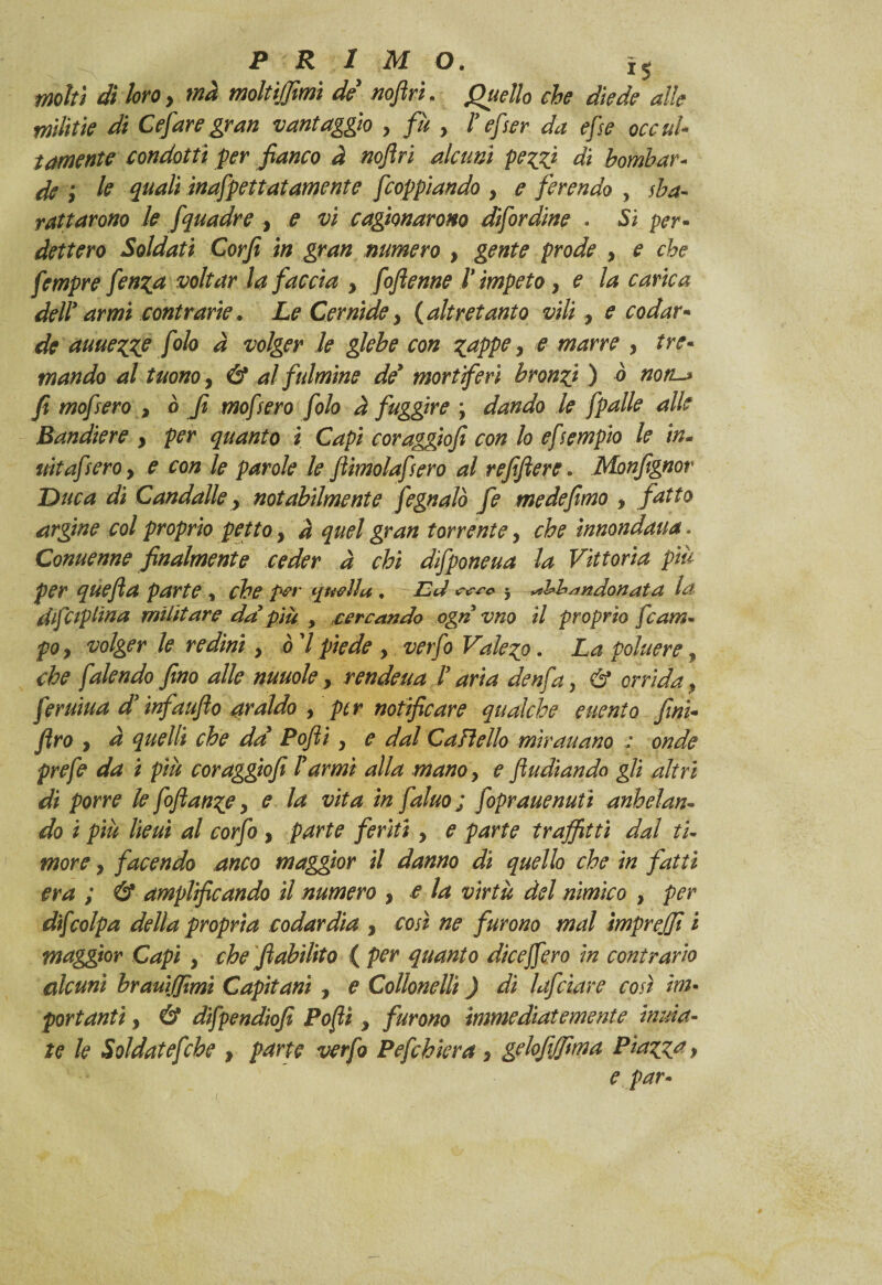 molti di loro, ma moltijjimi de noflrì. Quello che diede alle militie di Cesare gran vantaggio y fu y V efser da efse occul¬ tamente condotti per fianco à noftri alcuni pezzi di bombar¬ de ; le quali ìnafpettatamente feoppiando y e ferendo , sba¬ rattarono le fquadre y e vi cagionarono dìfordine . Si per¬ dettero Soldati Corfi in gran numero , gente prode y e che fempre fenza voltar la faccia y fofienne l’impeto y e la carica dell’ armi contrarie. Le Cernide y {altretanto vili y e codar¬ de auuezZP folo a volger le glebe con zappe y e marre y tre¬ mando al tuono, & al fulmine de* mori feri bronzi ) à noti-* fi mofsero , ò fi mofsero folo à fuggire ; dando le fpalle alle Bandiere y per quanto i Capi coraggiofi con lo efsempio le in- uìtafsero y e con le parole le fiimolafsero al refiftere. Monfignor Duca di Candalle y notabilmente fegnalò fe me de fimo y fatto argine col proprio petto y à quel gran torrente y che ìnnondaua. Conuenne finalmente ceder à chi dfponeua la Vittoria piti per quefta parte, che /w quella. Cd 5 abbandonata la dfCip lina militare da più > *cercando ogrì vno il proprio fcam- poy volger le redini, ò 7 piede y vetfo Valezo. La poluere, che falendo fino alle nuuole y rendeua V aria denfa, & orrida y feruiua d’infaufio araldo y per notificare qualche euento finì- firo y à quelli che da Pofti y e dal Cali elio mìrauano ; onde prefe da i piu coraggiofi Tarmi alla mano, e fludiando gli altri di porre le fofianze y e la vita in faluo ; foprauenutì anhdan¬ do i piu lieui al corfo , parte feriti y e parte trafitti dal ti¬ more y facendo anco maggior il danno di quello che in fatti era ; & amplificando il numero y e la virtù del nimico , per dijcolpa della propria codardia y così ne furono mal tmprejfi i maggior Capì y che fiabilito ( per quanto dicejfero in contrario alcuni brauìjftmì Capitani y e Collonellì ) di lafciare così im¬ portanti y & difpendiofi Poflì y furono ìmmedìat emerite mina¬ te le Soldatefche y parte verfo Pefchiera > gelofilfima Piazzai e par-