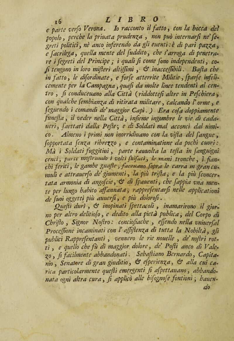 e parte verfo Verona. Io racconto il fatto, con la bocca del popolo, perche la priuata prudenza > non può internarji ne' fe- greti politici y nè anco inferendo da gli euentì : è di pari pazza > e fac rilega y quella mente del fudditOy che s'arroga di penetra• re i fegreti del Principe ; i quali fi come fono ìndependentì, co* fi tengono in loro mifleri altijfimì } & inacceffibili. Bafia che in fatto y le disordinate y e forfè atterrite Militie, fparfe infeli- cernente per la Campagna y quafi da molte linee tendenti al cen¬ tro y fi conduceuano alla Città ( rìddottefi altre in Pefchiera y con qualche fembianza di ritirata militare, calcando V orme y e feguendo i comandi de' maggior Capi. ) Era cofa doppiamente fùnefia, il veder nella Città, infieme ingombre le vie dì cada- ueriy faettati dalla Pefie ; e di Soldati mal acconci dal nimi¬ co . Almeno i primi non inorridiuano con la vifta del Sangue, Sopportata fenza ribrezzo y e contaminatione da pochi cuori : Ma i Soldati fuggitati y parte rauuolta la tefia in fanguignì cenci, par te moflrando i volti fuìfatì y h mani tronchey ì fian¬ chi feriti y le gambe guafle} faceuano fopra le carra tn gran cu¬ muli e attrauerfo de' giumentiy la più trìfia y e la più Sconcer¬ tata armonia dì angofeie y & di fpauentiy che fappia vna men¬ te per lungo habito affannata y rapprefentarfi nelle applicatìoni de fuoi oggetti più auuerfi, e più dolorofi. Quefii duri y & inopinati Spettacoli y inamarirono il gior¬ no per altro delìtìofo y e dedito alla pietà publica, del Corpo di Chriflo y Signor Noftro : conciofiache y ejfendo nella vnìuerfal Procejfione ine aminati con l'ajfifienza di tutta la Nobiltà y gli publiet Rapprefentanti , vennero le rie nouelle y de* noflrì rot¬ ti y e quello che fu di maggior dolore y de' Pofii anco di Vale¬ vo y fi facilmente abbandonati. Sebafiìano Bernardo y Capita¬ nato y Senatore dì gran gwditio y & efperienza, & alla cui ca¬ rica particolarmente quefii emergenti fi afpettauano y abbando¬ nata ogni altra cura y fi applicò alle bifognofe font ioni ; hauen- do