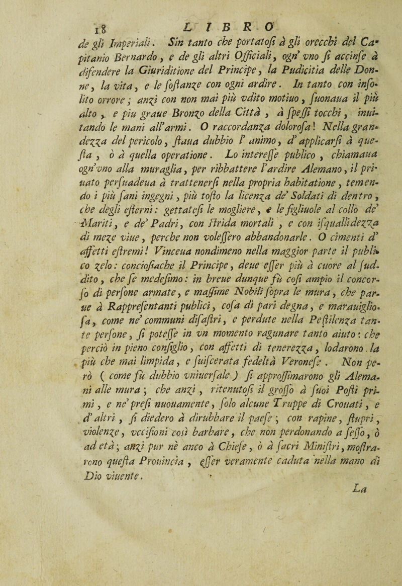 de gli Imperiali» Sin tanto che portato/! à gli orecchi del Cam pitamo Bernardo , e de gli altri Officiali, ogn vno fi accinfi à difendere la Gìuridìtione del Principe > la Pudicitìa delle Don- ne, la vita y e le fifiange con ogni ardire. In tanto con infi¬ nto orrore ; angi con non mai piu vdìto motiuo, fuonaua il più alto y e piu grane Bronco della Città , à fpejfi tocchi, mul¬ tando le mani allarmi. O raccordane dolorofa ! Nella gran* de gè del pericolo y fatta dubbio I animo, d'applicar fi à que- fa y ò à quella operatione. Lo inter effe publìco , chiamaua ogn vno alla muraglia, per ribbattere Vardire Alemano, il pri¬ llato perfuadeua a trattener fi nella propria habitat ione, temen¬ do i più /ani ingegni y più toflo la licenga de' Soldati di dentro , che degli eflerni : gettate/! le mogliere, e le figliuole al collo de' Mariti y e de' Padri, con Brida mortali y e con ifqualbdegTa di mege viue, perche non voleffero abbandonarle. O cimenti d' affetti eflremi ! Vinceua nondimeno nella maggior parte il publk co gelo: conciofiache il Principe, dette effer più à cuore aljud- dito y che fi me defimo: in breue dunque fù cofi ampio il conce r- jo di perfine armate, e maffime Nobili /opra le mura y che par¬ ac à Rappr e fintanti publicìy cofa di pari degna y e mar mìglio* fay come ne communi difaflriy e perdute nella Pefitlenga tan- te perfine y fi poteffe in vn momento ragttnare tanto aiuto : che perciò in pieno configlio, con affetti dì teneregga y lodarono. la più che mai lìmpida, e fuifierata fedeltà Veronefi . Non pe¬ rò ( come fù dubbio vnìuerfale ) fi approj/lmarono gli Alema• ni alle mura ; che ungi, ritenuto/! il groffo a fuoi Poftì pri¬ mi y e ne7 prefi nuouamcnte, filo alcune Truppe di erottati y e dh altri y fi diedero à dirubbare il paefi ; con rapine, flupri, vhlenge y vccifioni cosi barbare, che non perdonando a fiffo, ó ad etày angi pur nè anco a Chic fi, ò à [acri Minifi ri, moflra- reno qttefta Pr Quinci a , effer veramente caduta nella mano dì Dìo vaiente » -■* La