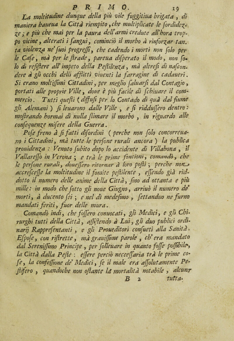 La moltitudine dunque della più vile fuggitala brigata , di maniera haueua la Città riempito yche multiplìcate le fordide$y %e y e più che mai per la paura dellyarmi credute all'bora trop¬ po vicine y alterati i [angui y cominciò il morbo à rinforzar tan« ta violenta ne’fuoi progreffiy che cadendo ì morti non filo per le Cafe, mà per le [rade y pareua difperato il modo y non fo- lo di reffere all impeto della Pe[ilenza y ma altrefi di nafcon- dere à gli occhi delti affitti viuentì la farragine di cadaueri. Si erano moltijfmi Cittadiniy per meglio faluarfi dal Contagio , portati alle proprie Ville, doue è più facile di [chinare il com¬ mercio . Tutti quefli ( diffufi per lo Contado di quà dal fiume gli Alemani ) fi leuarono dalle Ville , e fi ridda(fero dentro : mofirando hormai di nulla fimare il morbo y in riguardo alle confequenze mifere della Guerra. Pofe freno à fi fatti difordini ( perche non folo concorre na¬ no i Cittadini y mà tutte le perfine rurali ancora ) la publica prolùdendo, : Venuto fubito dopo lo accidente di Villabona y il Vallareffo in Verona ; e tra le prime fintimi y comandò y che le perfine rurali y douejfero ritornar à loro pofii ; perche non-* accrefcefe la moltitudine il fomite peflilente y e {fendo già rid¬ dati 0 il numero delle anime della Città y fino ad ottanta e più mille: in modo che fitto gli none Giugnoy arriuò il numero de morti, à ducento fei ; e nel dì me defimo y fettanduo ne fumo mandati feriti y fuor delle mura. Comandò ìndi, che [fiero convocati y gli Medici y e gli Chi¬ rurghi tutti della Cittày ajfifiendo à Lui y gli duo publici ordi¬ narij Rapprefentantì y e gli Proueditorì confine ti alla Sanità* Efpofey con r[rettey mà grani fiime parole y ch’era mandato dal Serenijjimo Principe , per filleuare in quanto fife poffibile*y la Città dalla Peflè : ejfere perciò necceffaria tra le prime co- fey la confefilone de’ Medici, fe il male era affolutamente Pe* [fero , quandoché non o[ante ìrf mortalità notabile y alcuntr B z tutta-
