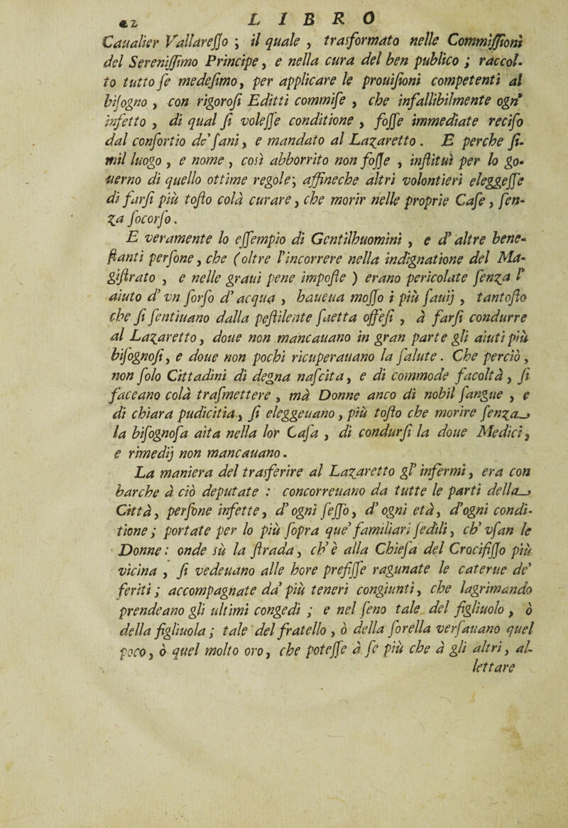 Caualìer Vallareflo ; il quale , trasformato nelle Commìjfionì del Sereniamo Principe, e nella cura del ben publico ; raccol¬ to tutto fe me de fimo ì per applicare le prouifioni competenti al bijogno y con rigor ofi Editti commife y che infallibilmente egri infetto y di qual fi voleffe conditione y [offe immediate recifo dal confortio de j'ani, e mandato al La^aretto . E perche fi- mil luogo y e nome , così abbonito non fojje , inflit ut per lo go- uerno di quello ottime regole \ affine eh e altri volontierì eleggere di farfi più toflo colà curare y che morir nelle proprie Cafe y fin- Za focorfo. E veramente lo ejfempio di Gcntìlhuomìnì , e dà altre bene- flauti perfine y che ( oltre rincorrere nella indignatane del Ma- giftrato y e nelle graui pene impofle ) erano pericolate fenza l* aiuto d vn firfi d3acqua , haueua mofio i più fauij , tantoflo che fi fentiuano dalla peftilente faetta ojfefi y à farfi condurre al Lazaretto y dotte non mancauano in gran parte gli aiuti più hifignofiy e doue non pochi ricuperati ano la fa Iute. Che perciò, non filo Cittadini di degna nafeita, e dì commode facoltà, fi faceano colà trafmettere, mà Donne anco dì nobil [angue , e di chiara pudicitia y fi elegge nano y più toflo che morire fenza,-* la bifignofa aita nella lor C afa , di condurfi la doue Medici 7 e rimedi) non mancauano. La maniera del trasferire al Lazuretto gf infermi y era con barche à ciò deputate : concorreuano da tutte le partì della—* Città y perfine infette y d ogni fejjòy d3ogni età, dà ogni condì- tiene ; portate per lo più [opra que3 familiari fidili} eh3 vfan le Donne : onde su la firada y eh3 è alla Chiefa del CrocifiJJo più vicina y fi vedeuano alle bore prefiffe ragunate le c ater ite de feriti ; accompagnate da3 più teneri congiunti, che lagrimando prendeano gli ultimi congedi ; e nel fino tale del figliuolo } ò della figliuola ; tale del fratello , ò della firella verfauano quel poco y ò quel molto oroy che poteffe à fi più che à gli altri y al¬ lettare à