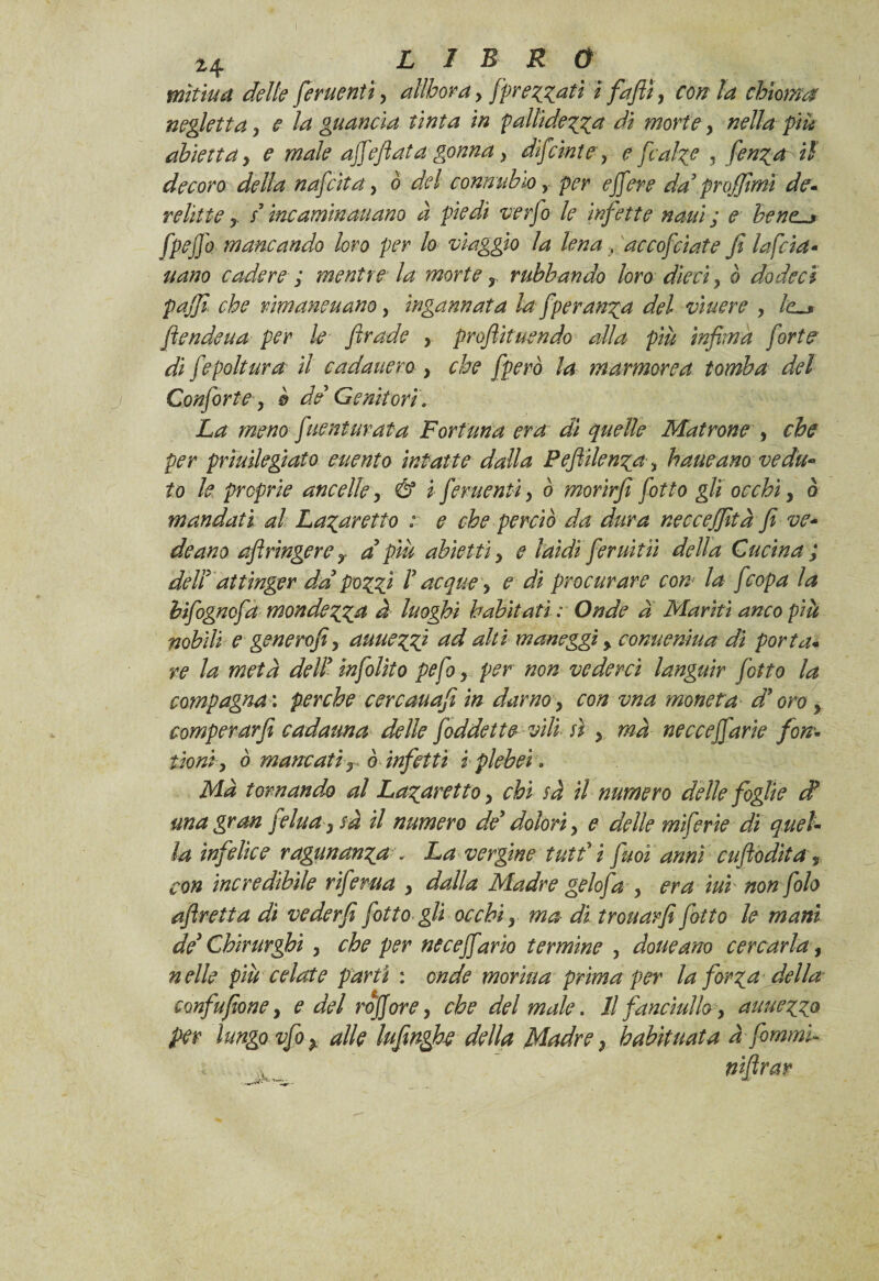 L I R 0 mìtiua delle fermentiy alìbora, /prezzati i fafiì, con la chioma negletta y e la guancia tinta in pallidezza di morte > nella piu abietta, e male affeflata gonna y difcinte, e [calze , fenza il decoro della nafeita, o del connubio y per ejfere da’ pnffimì de* relitte y s’incaminauano à piedi verfo le infette nani ; e bene « fpejjo mancando loro per lo viaggio la lena , accofcìate fi lafcia- nano cadere ; mentre la morte r rubhando lóro dieciy ò do deci puffi che rimane nano, ingannata la[per anza del viuere y lc~* fende uà per le firade , profiituendo alla più infima forte di [epoltura il cadatterò y che [però la marmorea tomba del Confortey è de Genitori\ La meno fitent tirata Fortuna era di quelle Matrone , che per prìuilegiato euento intatte dalla Pefiilenza > haueano vedu¬ to le preprie ancelley & i [ementi y ò morirfi [otto gli occhiy ò mandati al Lazaretto : e che perciò da dura necceffità fi ve¬ de ano afiringere y a’ più abietti y e laidi [eruitii della Cucina ; deli’ attìnger da pozzi V acque y e di procurare con la [copa la bifognefa mondezza d luoghi habitati : Onde a Mariti anco più nobili e genero/iy auuezZ} ad alti maneggi y comteniua dì porta* re la metà dell’ infolito pefo y per non vederci languir [otto la compagna : perche cercauafi in darno y con vna moneta d’oro y comperar/ cadauna delle [addette vili sì y ma necceffarie fon- tioni y ò mancati -r ò infetti i plebei» Ma tornando al Lazaretto y chi sà il numero delle foglie d una gran felua y sà il numero de’ dolori y e delle miferie di quel¬ la infelice ragunanza \ La vergine tutt’ i fuoì anni cufiodita, con incredibile riferita y dalla Madre geloja y era ìui non foto afiretta dì veder fi [otto gli occhi r ma di trouarfi fiotto le mani de' Chirurghi y che per neceffario termine y dotte ano cercarla, nelle più celate parti : onde morìua prima pei' la forza della cmfufione, e del rqjjore y che del male. Il fanciullo y auuezzo per lungo vfoy alle lufimghe della Madre y habituata àfommù nifirar
