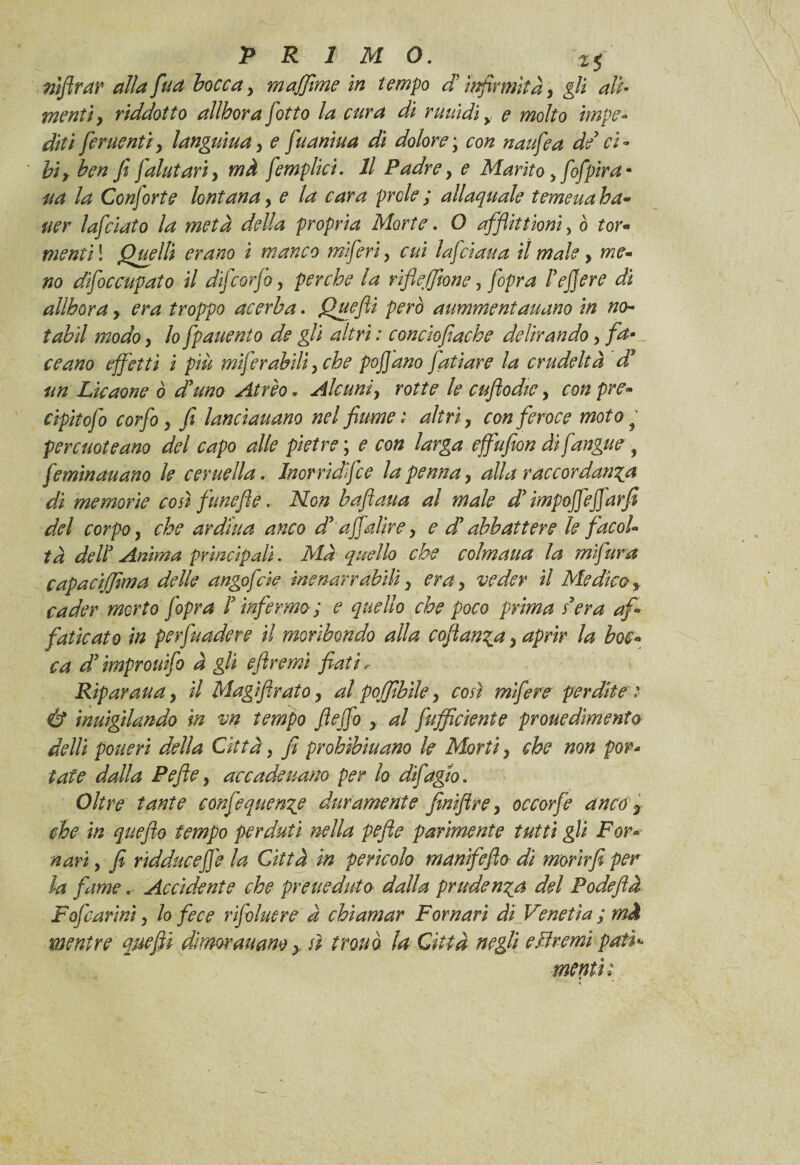 nìflrar alla fita bocca , majjìmc in tempo d'infermità, gli ali¬ menti, riddotto allhora fiotto la cura di ruuìdiy e molto impe¬ diti [cruenti, languiua, e fuaniua di dolore ; con nanfe a de ci¬ bi, ben fi falutari, mà femplici. Il Padre, e Marito , fofpira- aa la Conforte lontana, e la cara prole ; allaquale temeua ha- uer lafclato la metà della propria Morte. O afflittionì, ò tor¬ menti1 Quelli erano i manco miferi, cui lafciaua il male, me¬ no dìfoc capato il difcorfo, perche la rìfiefftone, fopra he fere dì allhora, era troppo acerba. Quefiì però aummentaitano in no- tabil modo, lo fpattento de gli altri : concìofiacke delirando, fa¬ ce ano effetti i più mifer abili, che pofi ano fati are la crudeltà d* un Licaone ò d'uno Atrio * Alcuni, rotte le cuftodie, con pre» cipitofo corfo, fi lanciauano nel fiume'* altri, con feroce moto ^ percuoteano del capo alle pietre ; e con larga effufion dì fangue , feminauano le cer nella. Jnorrìdfce la penna, alla raccordatila di memorie così funefie. Non baftaua al male d'impofiefiàrfi del corpo, che arditta anco d'afiadire, e d'abbattere le facol¬ tà dell3 Anima principali. Mà quello che colmatta la mifura capacìjfima delle angofcie inenarrabili, era, veder il Medico, cader morto fopra f infermo ; e quello che poco prima s3era af¬ faticato in perfttadere il moribondo alla coftan^a, aprir la boc¬ ca d3ìmprouifo à gli efiremì fiati r Riparaua, il Magìfirato, al pojfibìle, così mifere perdite : Ù inuìgìlando in vn tempo fiefio , al fufficiente prouedimento delli posteri della Città, fi prohìbìuano le Morti, che non por¬ tate dalla Pefle, accade nano per lo difagzo. Oltre tante confequen^e duramente finifire, occorfe anco 3 che in qttefto tempo perduti nella pefle parimente tutti gli For¬ navi , fi ridduceffe la Città in pericolo manifeflo dì morir fi per la fame. Accidente che prette dato dalla prudenza del Fodeflà F ofcarini, lo fece rifohtere à chiamar F ornavi dì Veneti a ; mà mentre quefiì dkmr aitane, sì trono la Città negli efiremì patì* mentì: