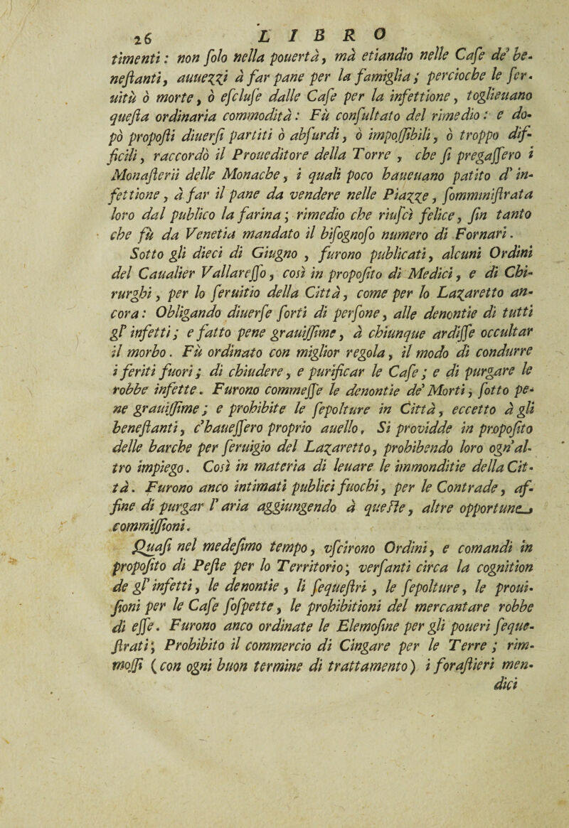 tmenti : non foto nella pouertà, ma etiandìo nelle Cafe de he* neftanti, auue^V d far pane per la famìglia; percioche le fer- uìtù ò morte, ò efclufe dalle Cafe per la infettìone, toglie nano quefia ordinaria commodità : Fu confutato del rimedio ; e do• pò propofli diuerfi partiti ò abfurdi, ò imponibiliy ò troppo difi ficili y raccordò il Prolieditore della Torre , che fi prega fero i Monafierii delle Monache, i quali poco haueuano patito d'in¬ fici tione y à far il pane da vendere nelle Piazze y fimmmifirata loro dal pubììco la farina ; rimedio che riufcì felice y fin tanto che fu da Venetia mandato il bifognofo numero di Pomari. Sotto gli dieci di Giugno y furono publicati y alcuni Ordini del Caualier Vallar e fio, così in propofito di Medici, e di Chi¬ rurghi y per lo feruitio della Cittày come per lo La^aretto an¬ cora : Obligando diuerfe forti di perfine y alle denontie dì tutti gìr infetti ; e fatto pene grauijfimey à chiunque ardifie occultar il morbo. Fu ordinato con miglior regola > il modo di condurre i feriti fuori ; di chiudere y e purificar le Cafe ; e di purgare le tobbe infette ► Furono comm effe le denontie de' Morti y fitto pe¬ ne grauijfime ; e prohibite le fepoltur e in Città, eccetto àgli iene fantiy dhauefiero proprio auello, Sì providde in propofito delle barche per feruigio del La%arettoy prohìbendo loro ogn al¬ tro impiego. Così in materia di leu are le immondizie de Ha Cit¬ tà. Furono anco intimati puhlici fuochiy per le Contrade y af¬ fine di purgar T aria aggiungendo à quelle f altre opportune commijfioni* Quafi nel medefimo tempo y vfcirono Ordini, e comandi in propofito di Pefie per lo Territorio ; verfanti circa la cognition de gf infetti y le denontie y li fequefiri y le fepolturey le proui• foni per le Cafe fofpette y le prohibìtioni del mercantare robhe dì effe. Furono anco ordinate le Elemofìne per gli poueri feque- firati ; Prohìbito il commercio di Cingare per le Terre ; rim- mojfi (con ogni buon termine di trattamento) i forafiieri men¬ dàci
