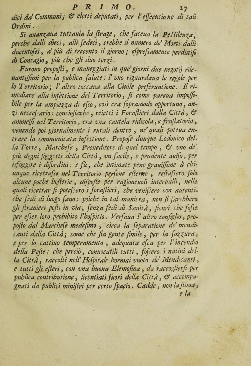 ^ PRIMO. i7 dici da Communi; & eletti deputati, per V efjecutio ne di tali Ordini. Si auan^aua tuttauìa la firage, che face uà la P e Bilenca 9 perche dalli dieci, alli fedeci} crebbe il numero de' Morti dalli ducentofeiy dpiù di trecento il giorno ; efprefiamente perdutifi di Contagio y più che gli duo ter fi. Furono propofli, e maneggiati in que' giorni due negatij rifa* uantiffimi per la publica fallite ; F vno riguardaua le regole per lo Territorio ; F altro toccaua alla Ciuile preferuatione. Il ri¬ mediare alla infettione del Territorio > fi come pareua ìmpojfi• bile per la ampiezza di e fio > così era fopramodo opportuno, an¬ zi neccefsario : conciofiache > reietti i Forafiieri dalla Città, & ammeffi nel Territorio} era vna cautela ridicola, e fruflatoria, venendo poi giornalmente i rurali dentro , ne' quali poteua en¬ trare la communicata infettione. Propofe dunque Lodouico del¬ la Torre y Mar chefe , Proueditore di quel tempo , & vno de più degni foggetti della Città, vn facile, e prudente auifo, per ifuggire i difordini : e fu, che intimate pene grauijfime à chi¬ unque ricettafise nel Territorio pep/one ejìerfie , refi afiero fiolo alcune poche bofierie, difipofie per ragione noli inter ualli, nelle quali ricettar fi potefisero i forafiieri, che veni fi ero con autenti¬ che fedi di luogo fano: poiché in tal maniera, non fi farebbero gli firanieri pofii in via y fien^a fedi di Sanità, ficuri che fofie per efier loro prohibito Fhofpitio. Verfaua F altro configlio, pro- pofio dal Marchefe medefimo , circa la feparatione de? mendù canti dalla Città \ come che fia gente fimi le, per la fiogzuras e per lo cattino temperamento , adequata efea per F incendio della Pefie: che perciò y conuocatlli tutti, fofi ero i n attui del¬ la Città y raccolti nell' Hofipìtale hormai vuoto de Mendicanti, e tutti gli efleri, con vna buona Elemofina 9 da raccoglier fi per public a contributìone y lic enfiati fuori della Città > & accompa¬ gnati da publici minifiri per certo fpacio. Cadde, non la fiima y