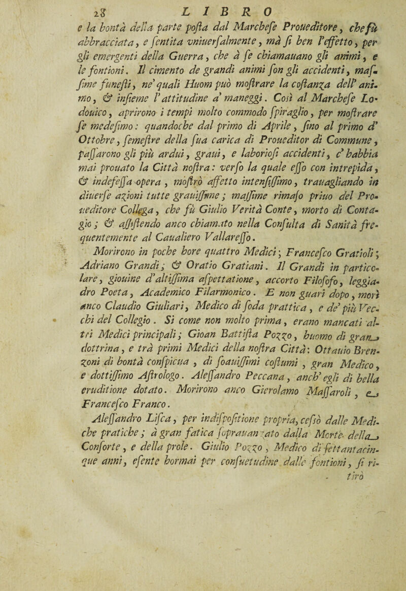 e la bontà della parte pofla dal Marchese Proue ditone, che fu abbracciata, e /'entità vnìuerfalmente, ma fi ben ! effetto, per gli emergenti della Guerra, che à fe chìamauano gli animi, e le fontioni. Il cimento de grandi animi fon gli accidenti, ma fi fime funefti, né quali Huom può moflrare la cofian^a dell9 ani. mo, & inferno V attitudine a maneggi. Cosi al Mar chef e Lo* douico, aprirono i tempi molto commodo fpiraglio, per moflrare fe mede fimo : quandoché dal primo ài Aprile , fino al primo d* Ottobre, femeflre della fua carica di Proueditor di Commune, pacarono gli più ardui, grani, e laborto fi accidenti, c h abbia mai prouato la Città noftra : verfo la quale ejfo con intrepida, & indefeffa opera , mòftr.ò affetto intenfiiffimo, trauagitando in àiuerfe afoni tutte grauijjme ; majfime rimafo priuo del Pro- u editor e Collega, che fu Giulio Verità Conte, morto di Conta- gio ; & affiflendo anco chiamato nella Confulta di Sanità fre¬ quentemente al Caualiero Vallar effo. Morirono in poche bore quattro Medici ; Francefco Grauoli ; Adriano Grandi; & Or atto Grati ani. Il Grandi in partico¬ lare, giouìne d'altiffima afpettatione, accorto Filofofo, leggia¬ dro Poeta, Acadermco Filarmonico • Et non guari dopo, morì anco Claudio Giullari, Medico di fida pr attica, e de più Vec¬ chi del Collegio . Sì come non molto prima, erano mancati di¬ tti Medici principali ; Gioan Battifia Pozzo , huomo di gratta dottrina, e tra primi Medici della nofira Città : Ottauio Bren- Zoni di bontà confpìcua , dì foauijfimì coflumi , gran Medico e dotti/fimo Aftrologo. Aleffandrò Peccana, anch'egli di bella eruditione dotato. Morirono anco Gierolamo Mafiaroli, Francefc:o Franco. Ale ff andrò Li fica, per indifpofitione propria, ce fio dalle Medi¬ che pratiche ; à gran fatica foprauan iato dalla Morte■ dellcu» Confine, e della prole. Giulio Pozzo, Medico difettantacin- que anni, e finte hormai per con fu et udìne dalle font ioni, fi ri-