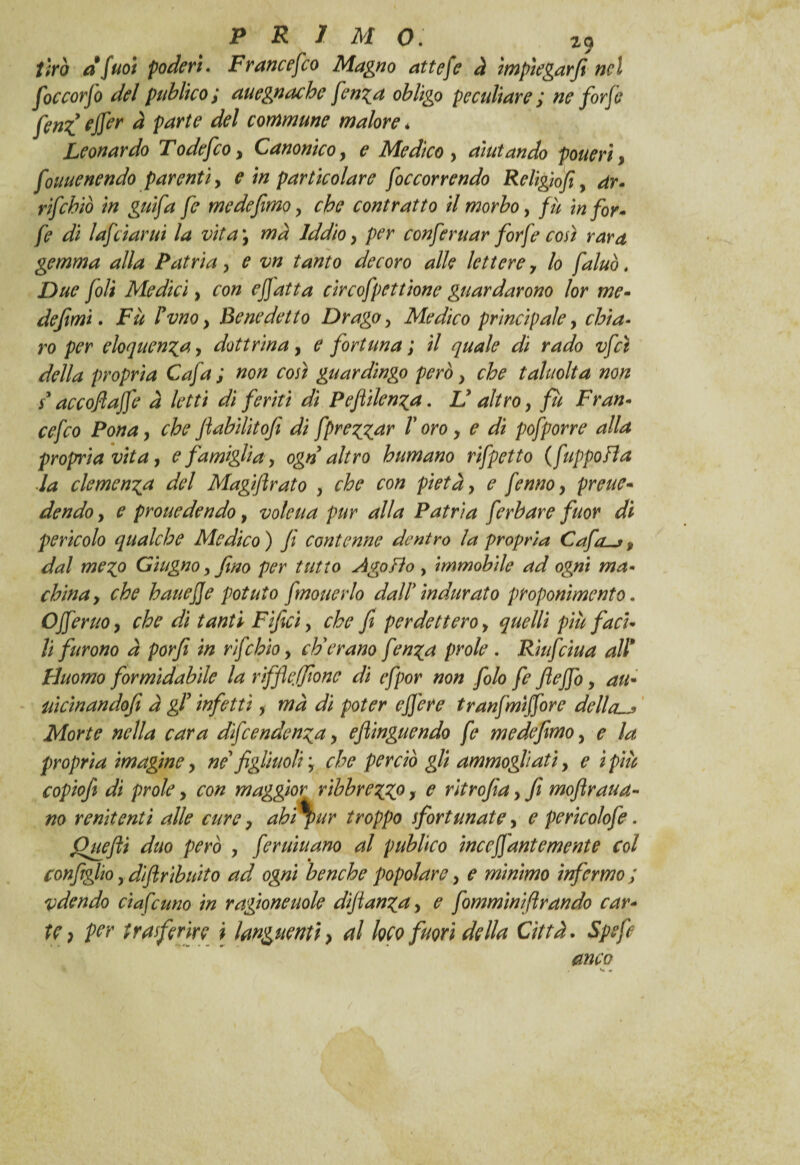 tirò dfuoi poderi. Francesco Magno attefe à ìmpìegarft nel foccorjo del publko; auegnachc fenza obligo peculiare ; ne forfè fenf effer à parte del commune malore * Leonardo Todefeoy Canonico, ? Medico , aiutando pouerìy fouuenendo parenti, ? particolare foccorrendo Religìofi, dr- rifebiò in gufa fe medefìmoy contratto il morbo, /// for* fe di lafciarui la vita y ma Iddioy per conferuar forfè così rara gemma alla Patria y e vn tanto decoro alle lettere 7 lo fatuo. Due foli Medici, con e fatta circofpettione guardarono lor me- de fimi • Fu Fvnoy Benedetto Drago y Medico principale, chia¬ ro per eloquenza, dottrinay ^ fortuna ; *7 <7/ jWo vfcì della propria Cafa ; non così guardingo però y che taluolta non / accoftajfe à letti di feriti di Pefilenza. JJ altro, fu Fran- cefco Ponay che fiabìlitofi di fprezzar V oro y e di pofporre alla propria vita, e famiglia, ogn altro humano rifpetto (fuppofla la clemenza del Magiflrato y che con pietà y e fenno y preue- dendo, e prone de n do, vote ua pur alla Patria ferbare fuor dì perìcolo qualche Medico ) fi contenne dentro la propria Cafa, dal mezo Giugno y fino per tutto Ago fio , immobile ad ogni ma■* chinay che bauejje potuto fmouerlo dall* indurato proponimento. Offerito, che dì tanti Fìficì y che fi perdettero y quelli più faci¬ li furono à porfi in rifehio y eh'erano fenza prole . Riitfciua all9 Duomo formidabile la riffe filone dì efpor non folo fe fiejfo y au* iticìnandofi a gF infetti y mà di poter cfi'ere tranfmiffore dellau> Morte nella cara dìfeendenza y eftinguendo fe m e defimo y e la propria imagine y ne figliuoli ; che perciò gli ammogliati, e ipiù copiofi di prole y con maggior rìbbrezZ0 > c ritrofia y fi mofiraita¬ no renitenti alle cure y ahi pur troppo sfortunate, e perico/ofe. Quefti duo però y feritili ano al publko incefi ante mente col configlio y difiribuito ad ogni benché popolare y e mìnimo infermo ; adendo ciafe uno in ragione noie dìfianzay e fommìnìftrando car¬ te ) per trasferire i languenti > al loco fuori della Città. Spefe anco