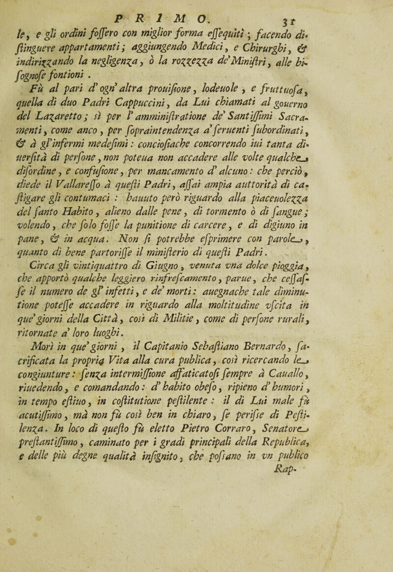 ky e gli ordini fodero con miglior forma efiequitì ; facendo di< ftinguere appartamenti ; aggiungendo Mediciy e Chirurghiy & indirizzando la negligenzay ò la rozzezza de Minifin y alle hi- fognofe fontioni . Fù al pari d ogn altra prouifioney lodeuole , e fruttuofa, quella di duo Padri Cappuccini y da Lui chiamati al gouerno del Lazaretto ; sì per 1* amminiftratione de* Santijfimi Sacra¬ menti y come ancoy per fopraintendenza a fcruenti fubordinati, & à gl'infermi me de fimi : concìofìache concorrendo ini tanta di- uerfità di perfine y non poteua non accadere alle volte qualchel* difirdine y e confufioney per mancamento d'alcuno: che perciò diede il Vallar e fio a quefti Padri y a fiai ampia auttorità di ca- flìgare gli contumaci : hauuto però riguardo alla piaceuolezZa del fanto Habito y alieno dalle pene y di tormento ò dì fangue ; volendo y che filo fofie la punìtione dì carcere y e di digiuno in pane y & in acqua. Non ft potrebbe efprimere con parole-*, quanto di bene partorìfie il minifterio di quefti Padri. Circa gli vintìquattro di Giugno 3 venuta vna dolce pioggia, che apportò qualche leggiero rinfrefeamento y parue y che cefiafi fe il numero de gl9 infetti y e de* morti : auegnache tale diminu¬ itone potefie accadere in riguardo alla moltitudine vfeita in qué*giorni della Città y così dì Militie} come dì perfine rurali, ritornate d loro luoghi. Morì in que giorni y il Capìtanìo Sebaftiano Bernardo y fa- edificata la propri4 Vita alla cura publica y così ricercando le_> congiunture : finga intermìjjìone affaticatofi fempre à Cauallo, risiedendo y e comandando : d’ habito obefi y ripieno d humori % in tempo eflhto y in coflitutione peftilente : il di Lui male fu acutijjìmo y mà non fù così ben in chiaro y fe per fise di Pefli- lenza• In loco di quefto fù eletto Pietro Cor raro, Senatore-* prejìantìjjimo y caminato per ì gradi principali della Republicay e delle più degne qualità infgnito , che pofsano in vn publìco Rap- (