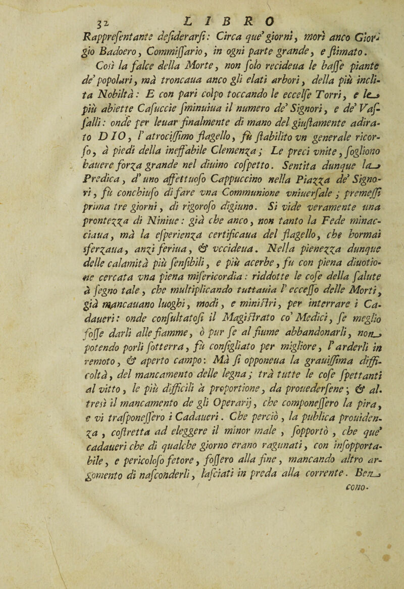 \ 3z LIBRO Rapprcfeniani? defiderarfi: Circa que’ giorni, morì anco Giovi gio Badoero, Commifiario, in ogni parte grande > e filmato. Così la falce della Morte, non filo recideua le baffe piante de’ popolari y ma troncaua anco gli elati arbori y della più indi- ta Nobiltà : E con pari colpo toccando le eccelfe Torri y e più abiette Cafuccìe fminuiua il numero de3 Signori y e de9 Va fi- falli : onde per leuar finalmente di mano del gonfiamente adira¬ to DIO y I atroci (fimo flagello y fù fi abilito vn generale ricor- fio y à piedi della ineffabile Clemenza ; Le preci vnite y fioglìono battere forza grande nel diurno cofpetto. Sentita dunque ld-> Predica y d’uno affettuofio Cappuccino nella Piazza de3 Signo¬ ri y fu conchiufio di fare vna Communione vnìuerfiale ; premejji prima tre giorni, di rigorofio digiuno. Si vide veramente una prontezza di Minine : già che anco y non tanto la Fede minac- ciana y ma la efperienza certificaua del flagello y che hormaì sferzati a, anzi ferina y & vccideua. Nella pienezza dunque delle calamità più fenfibìli y e più acerbe, fu con piena dinotia¬ te cercata vna piena miferìcordia : riddotte le cof e della falute à fegno tale y che tnultiplìcando tuttauia ! ecceffo delle Morti y già m/tncauano luoghi y modi y e mìni siri y per interrare i Ca- dauerì ; onde confultatofi il Magi Tirato co’ Medici y fi meglio fojfe darli alle fiamme y ò pur fi al fiume abbandonarli y non}~> potendo porli fotterray fù configliato per migliore} ! arderli in remoto y & aperto campo : Ma fi opponeua la grauìffima diffi¬ coltà y del mancamento delle legna ; irà tutte le cofe fpettanti al vitto y le più difficili a proportione y da pronederfene \ & al¬ tresì il mancamento de gii Operar}], che compone fiero la pira, tt vi trafponefiero i Cadaucri. Che perciò , la public a proni de n- Za y cofiretta ad eleggere il minor male , fopportò , che que9 cadaueri che di qualche giorno erano ragunati y con infipporta- bile y e perkolofi fetore y fijjcro alla fine, mancando altro ar¬ gomento dì nasconderli y l'afciati in preda alla corrente. Ben^ cono•