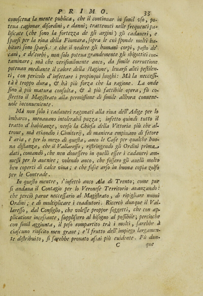 conofceua la mente publica > che il continuar in fimìl vfo > pò* tetta cagionar difordini y e danni ; trattenuti nelle frequenti pa> lificate ( che fono la fortezza de gli argini ) gli cadaueri y e fparfi per la riua della Fiumara yfopra le cui fponde molti ha- bituri fono fparfi : e che il vedere gli humanì corpi, paflo de cani 9 e de’corbi, non folo patena grandemente gli sbigottiti con* taminar e ; ma che verifimìlmente anco, da fimile corruttìone poteuan mediante il calore della stagione, leuarfi aliti peflilen- tiy con pericolo d’infettare ì propinqui luoghi: Ma la neccejft« tàè troppo dura y & ha più forza che la ragione. La onde fino à più matura confiulta, & à più fattibile opera y fù co- flretto il Magiftrato alla permijfione di firn ile all bora conitene- itole inconueniente. Mà non folo i cadaueri ragunati alla riua dell’Adige per lo imbarco y menauano intolerabìl puzza ; infetto quindi tutto il tratto d’habitange y ver fio la Chic fa della Vittoria più che al- troue y mà etìandìo i Cimi te ri), di maniera empiuano di fetore 1’ aria y e per lo mezo di quefla, anco le Cafe per qualche buo¬ na diftanza y che il Vallar e fio , riftringendo gli Ordini prima. datiy comandò , che non dotte fiero in quelli efier i cadaueri am- meffi per lo auenire ; volendo anco, che fofiero gli anelli molto ben coperti di calce viua ; e che fofse arfo in buona copia zolfo per le Contrade. In queflo mentrey s’infettò anco Ala di Trento\ come pur fi andana il Contagio per lo Veronefe Territorio auanzando: che perciò parue neccefiario al Magiftrato , di ripigliare nuoui Ordini ; e di multiplicare i coadiutori. Ricercò dunque il Val- larejjo y dal Configlio, che volefre proppor foggetti, che con ap¬ plicai Ione incefsante y fupplifsero al bifogno al pofibiìe ; per cloche .con fimi! aggiuntay il pefo compartito tra i molti, farebbe à cìafcuno riufcito men graue ; e 7 frutto dell’ impiego largamen¬ te diftribuitOy fi fap ebbe prò nato afsai più euìdente. Fu dun- C que