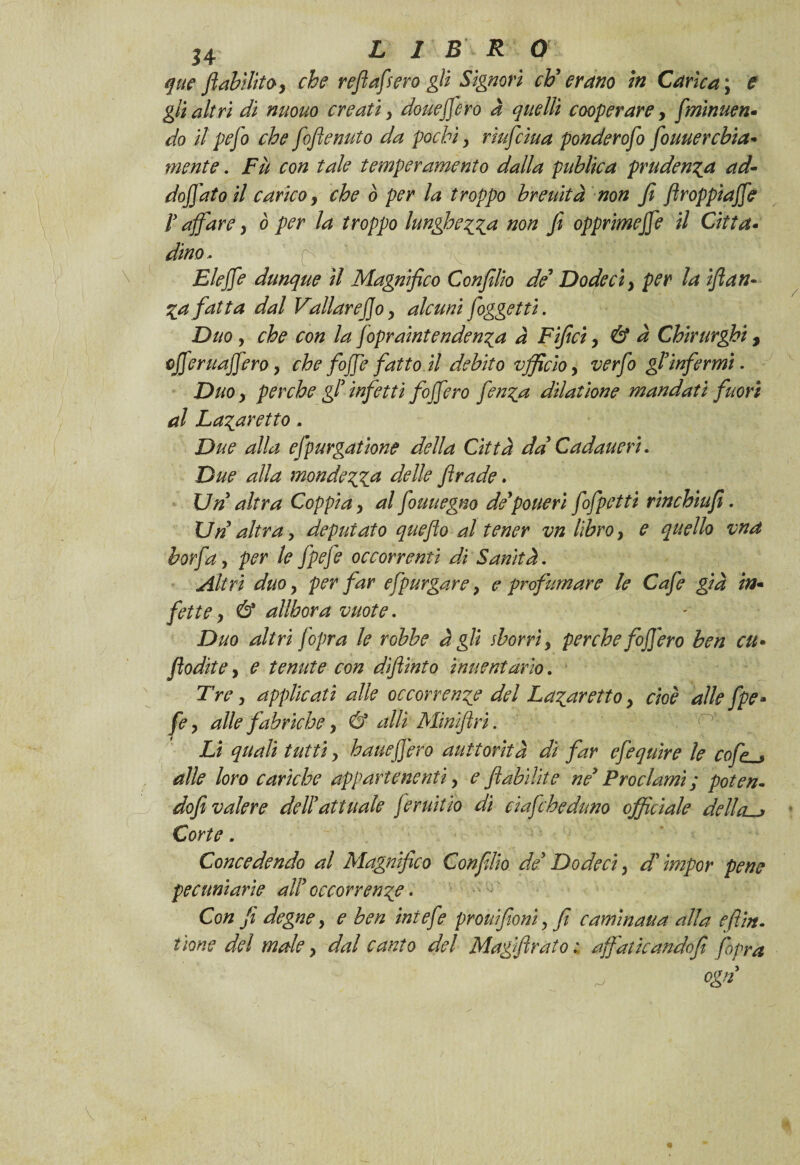 j4 LI B R O que fl abilito, che refi afferò gli Signori eh' erano in Carica \ e gli altri di nuouo creati, doueffero à quelli cooperare, fminuen- do il pefo che fofienuto da pochi, rìufciua ponderofo fouuercbia* mente. Fìt con tale temperamento dalla piiblica prudenza ad- doffato il carico, che ò per la troppo breuìtà non fi ftroppiajfe V affare, ò per la troppo lunghezza non Ji opprimejfe il Citta- dina- Elejfe dunque il Magnifico Confilio de9 D ode ci, per la iflan« %a fatta dal Vallarefjo, alcuni foggetti. Duo, che con la jopraintenden^a a Fifici, & à Chirurghi, cjferuajfero, che foffe fatto il debito vfficìo, verfo gl’infermi. Duo, perche gl’ infetti foff ero fen^a dilatione mandati fuori al La^aretto. Due alla efpurgatione della Città da’ Cadane ri. Due alla monderà delle firade. Un altra Coppia, al fouuegno de’pone ri fofpetti rinchiufi. Un altra y deputato quefto al tener vn libro y e quello vna borfa y per le fpefe occorrenti di Sanità. Altri duo y per far efpurgare y e profumare le Cafe già in* fette, & allhora vuote. Duo altri /opra le robbe à gli sborrì, perche foffero ben cu• flodite, e tenute con diftinto ìnuentarìo. Tre y applicati alle occorrente del Fatar etto y cioè alle fpe- fe y alle fabriche, & atti Minifiri. n Li quali tutti y haueffero auttorità dì far efequìre le cofp_* alle loro cariche appartenenti y e flabìlite ne’ Proclami ; poten- dofi valere dell’attuale feruitìo di cìafcheduno officiale dettai Corte. Concedendo al Magnìfico Confilio de’ Do deci y d’impor pene pecuniarie all’ occorrente • Con fi degne y e ben intefe pronifionì y fi carni nana alla e firn, tione dei male y dal canto del Magiftrato ; affaticando fi fopra
