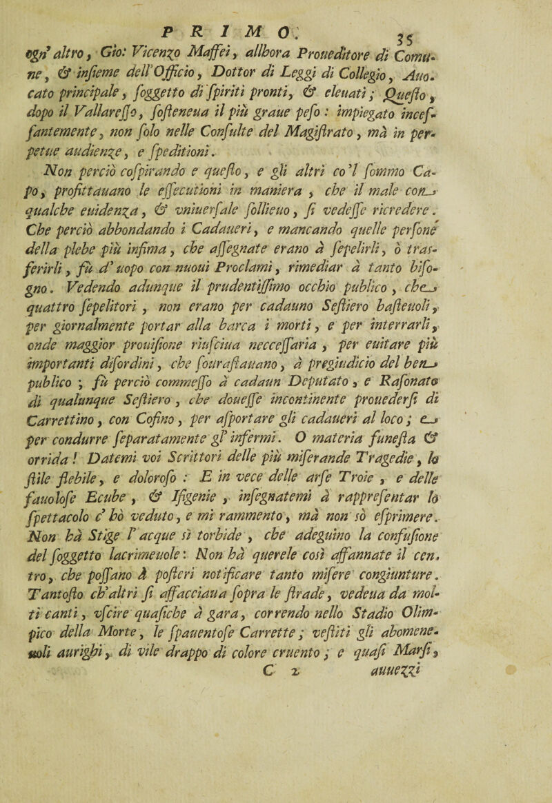 Qgrì altro, Gto: Vkenzo Maffiei, allbora ProueAttore di Corni¬ ne , & infame dell’Officio, Dottor di Leggi di Collegio, Ano- tato principale, [oggetto di [piriti pronti, & elette tti; Quefto % dopo il Vallar effo, fifieneua il più grane pefo : impiegato in cef¬ fóni e mente y non filo nelle Confidi e del Magifirato y mà in per¬ petue audience, e fpeditionì. Non perciò cofpirando e quefioy e gii altri co'l femmo Ca¬ po , profitt anano le effe cationi in maniera > che il male corts qualche euiden^ay & vnìuerfale follieuo y fi vedeffe ricredere * Che perciò abbondando i Cadauerì, e mancando quelle perfine della plebe più infima y che affegnate erano à fepelirliy ò tras¬ ferirli y fu d’uopo con nuoui Proclami y rimediar à tanto bifo- gno. Vedendo adunque il prudentijfmo occhio publìco y che.^ quattro fepelitori y non erano per cadauno Seftiero b afte noli, per giornalmente portar alla barca i morti y e per interrarli y onde maggior prouifione rìufciua necceffaria y per cullare più importanti difordìni y che fourafta-nano y à pregiudìcìo del beru» publico ; fù perciò commeffo a cadaun Deputato y e Rafinato di qualunque Seftiero y che don effe incontinente prone derfi di Carrettino y con Cofino y per afportare gli cadauerì al loco ; e~j> per condurre feparat amente gl infermi • O materia fune fi a & orrida ! Datemi voi Scrittori delle più mìfirande Tragedie y h fìile flebile, e dolorofi : E in vece delle arfe Troie , e delle fauolofe Ecube y & Ifìgenie , ìnfegn atemi a rapprefentar h fpettacolo c bò veduto y e mi rammento, ma non so esprimere. Non ha Stige r acque sì torbide , che adeguino la confufione del [oggetto lacrime noie : Non ha querele così affannate il cen, troy che poffano à pofterì notificare tanto mifere congiunture » Tantofto ch'altri fi affacciati a [oprale ftradey vedeua da mol¬ ti canti y vf ciré quafiche à gara y correndo nello Stadio Olim¬ pico della Morte, le fpauentofe Carrette ; vefiìtì gli abomene- mli aurìghì y dì vile drappo di colore cruento y e quafi Mar fi % C z auuezz*