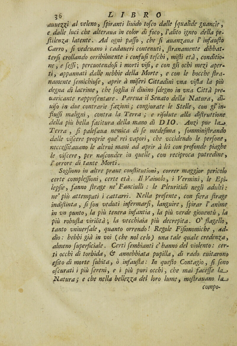 auue^gì ^ veleno y fpiranti liuido tofeo dalle jquali de gu anele, e dalle luci che alteraua in color di foco, ! alito igneo della pe* ftilenga latente. Ad ogni p affo , che fi auanyaua I infaufto Carroy fi vedeuano ì caàaueri contenuti, firanamente dibbat- terfi crollando orribilmente i confufi tefebi, wi/ìi età, conditio- fififi\ percuotendofi i morti vifiy e con gli ochì me fi aper«■ fi, appannati dalle nebbie della Morte , ? ro/z le bocche fra- namente femichiufey rfpWr ^ wz/Jm Cittadini vna vifla la più degna di lacrime y che foglia il diurno fdegno in vna Città pre- fiancante rappref mtare. Parena il Senato della Natura, d/- zz/Jo i/z contrarie fazioni ; congiurate le Stelle y con gl’in* flujfi maligni y contra la Terra ; e rifilate alla diflruttione della piu bella facitura della mano di D IO. Anfi pur Icl^ Terra , y? pale fan a nemica dì fi me de firn a , firnminiflrando dalle vifiere proprie qué* rei vapori, ^ vccidendo le perfine, neccefifitauano le altrui mani ad aprir à lei con profonde piaghe le vifiere, per nafionder in quelle y con reciproca putredine> orrore */i f <2/zf£ ÀTorfi. Sogliono in altre praue conflitutiom, correr maggior perìcolo certe compie filoni y certe età. Il Vainolo y i Vermini, le EpU lepfiey fanno flrage ne’Fanciulli : le Pleuritìdi negli adititi: ne’ piu attempati i cattarci. Nella pre finte y con fiera flrage indifiinta y fi fon veduti infermar fi y languire y fpirar T anime in vn punto y la più tenera infamia, /*z pizz verde giouentù y la più robufla virilità j vecchiaia più decrepita. O' flagello 9 tanto vniuerfale, quanto orrendo ! Regole Fifionomìche y ad- rf/io: £^&i i/z ^oz {che noi celo) una tale quale credenza, almeno fuperflciale. Cm7 fimbìantì c hanno del violento : cer¬ ti occhi di torbida y & annebbiata pupilla y dì rado euitarono ffito di morte flubita y ò infaufta : In queflo Contagio y fi fono cf curati i più fireni y e i più puri occhi, che mai fi'aceffe filatura > e che nella belletta del loro lume, mqftrauano la. compo-
