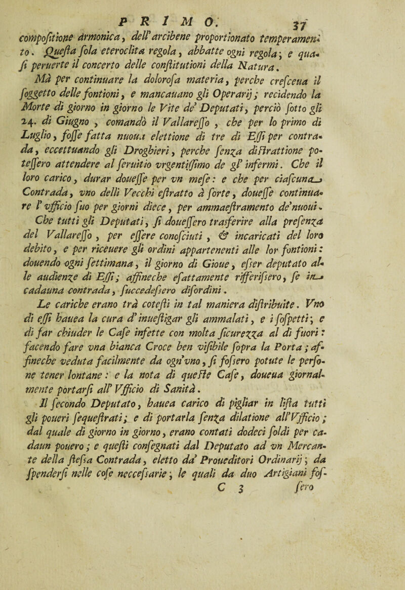 compofitme Armonica, dell’ arcibene proporthnato temperamene to. Quefta [ola eteroclita regola, abbatte ogni regola \ e qua* y? peruerte il concerto delle conflit utioni della Natura. /vr continuare la dolorofa materia, perche crefceua il [oggetto delle fontioni, ? maneauano gli Operarij ; recìdendo la Morte di giorno in giorno le Vite de’ Deputati y perciò [otto gli 24. di Giugno y comandò il Vallareflfo , lo primo di Luglio y [offe fatta nuoua elettione di tre di EJJi per contrae da y eccettuando gli Droghieri, perche fen^a difìrattione po- teffero attendere al [eruitio vrgentiffimo de gl’ infermi. Che il loro carico y durar douejfe per vn mefe: e che per elafe una-» Contrada y vno delli Vecchi e fratto à forte, douejfe continua* re l’vfficio fuo per giorni dìe ce, per ammaeflramento de’moni - Che tutti gli Deputatiy fi doueffe.ro trasferire alla prefen^a del Vallareffo y per ejfere conofciuti , & incaricati del loro debito y e per riceuere gli ordini appartenenti alle lor fontioni : douendo ogni fettìmana, il giorno di Gioue, efser deputato al* le audience di EJfi; affine che efatt amente riffierifsero, fe in~» cadauna contrada, fuccedefsero difordini, Le cariche erano tra cotefti in tal maniera diflribuite. Vno di effi hauea la cura d’inuefligar gli ammalati, e i fofpetti ; c di far chiuder le Cafe infette con molta [carezza al di fuori : facendo fare vna bianca Croce ben vifibile [opra la Porta ; af- fine che veduta facilmente da ognvno, fi fofsero potute le perfi¬ ne tener lontane : e la nota di quefìe Cafe, doueua giornale mente portarfi all’ Vfficio di Sanità. Il jec ondo Deputato y hauea carico dì pigliar in lift a tutti gli pouerì fequeftrati ^ e di portarla fenZa dilatione all’Vfficio ; dal quale di giorno in giorno y erano contati dodeci joidi per ca- daun pouero ; e quefli confegnati dal Deputato ad vn Mercan¬ te della ftefsa Contrada, eletto da’ Proueditori Ordinari] ; da fpenderfi nelle cofe neccefsarie j le quali da duo Artigiani fif- C $ fero »