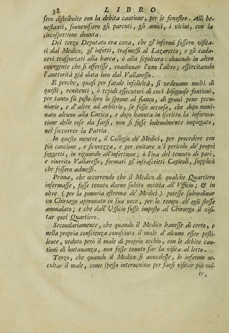 1 38 LIBRO fero difiribuite con la debita cannone , per le feneflre. Allì le* neflanti, fouuenifsero gii parenti , gli amici, i vicini, con la circofpettione domita. Del ter?o Deputato era cura , che gl’infermi fojfero vìf ta¬ ti dal Medico; gl’ infetti, trafmeffi al Lamaretto ; e gli cada¬ ne ri trafportatì alla barca, ò alla fepoltura : douendo in altro emergente che fi offerifie, coadiuuar Peno!altro; esercitando ! aut foriti già data loro dal Vallar e fio , E perche, quafi per fatale infelicità, fi ve de nano molti di quefii, renitenti , ò tepidi e fife cut ori di così bifognofe font ioni, per tanto fù pofto loro lo fprone al fianco, di grani pene pecu¬ niarie, e d’ altre ad arbitrio, fe foffe occorfo, che dopo nomi¬ nato alcuno alla Carica, e dopo hauuta in ifritto la infor ma¬ ttone delle cofe da far fi, non fi fofife lodeuolmente impiegato, nel foccorrer la Patria. In queflo mentre, il Collegio de Medici, per procedere con più c arnione , e ficurezza > e e aitar e od pericolo de’ propri /oggetti, in riguardo aWinfettione ; ò l’ira del temuto di pari, e r inerito Vallar e fio, formati gl’ infr aferitti Capitoli, fapplicò che fojfero admeffi. Prima, che occorrendo che il Medico di qualche Quartiero ìnfermaffe, fofife tenuto darne fubito notiti a all’ Vfficio ; & in oltre ( per la penuria eflrema de’ Medici ) poteffe fubordinar vn Chirurgo approuato in fua vece, per lo tempo eh’ egli fi effe ammalato ; e che dall’ Ufficio foffe impofio al Chirurgo il vifi- tar quel Quartiero. Secondariamente, che quando il Medico haueffe dì certo, e nella propria confidenza cono fiuto il male■ d'alcuno efifer pefti- lente, ve ditto però il male di proprio occhio, con le debite cau• tioni di lontananza, non fofie tenuto far la vifita al letto. Terzo, che quando il Medico fi auuedefie, lo infermo oc¬ cultar il male, come fpefio interuenìua per far fi vifitar più vol¬ te ,