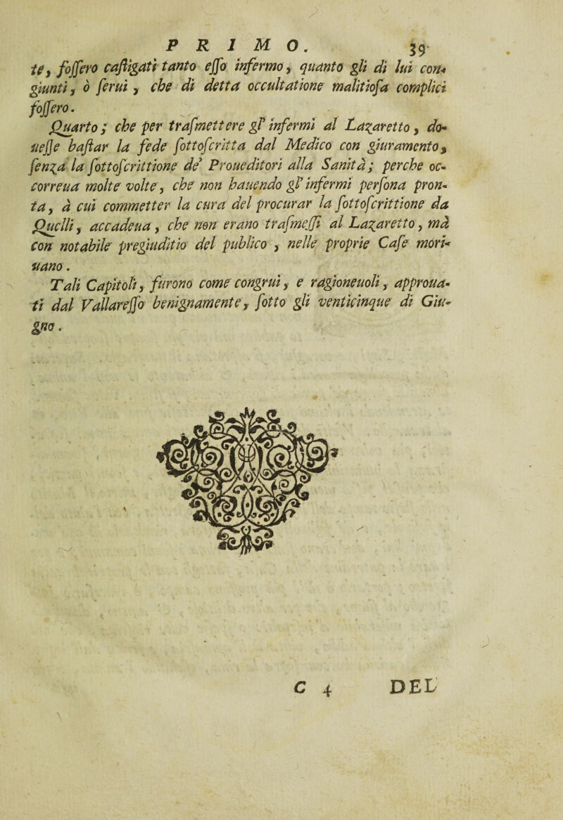 'Wm'- W - s r-F:-, y . jp R 1 M O. fojfero caftìgatì tanto ejfo infermo y 2^0/0 g/j <aS luì con< giunti, ò ferui, che di detta occultai ione malitiofa complici fojfero. Quarto; che per trasmettere gT infermi al La^aretto, do- uej]e bufar la fede fottoferitta dal Medico con giuramento $ fen^a la fottoferittione de* Prone dìtorì alla Sanità; perche oc» cor rena molte volte y che non h unendo gl’infermi perfona pron- tay à cui commetter la cura del procurar la fottoferittione da Quelli y accadeua, che non erano trafmejji al La^aretioy mà Con notabile pregiudìtio del publico > nelle proprie Cafe mori< unno. Tali Capitoliy furono come congruiy e ragione noli y approva¬ ti dal Vallare]]# benignamentey /otto gli ventìcinque dì Giu¬ gno. ; C 4 DEL \