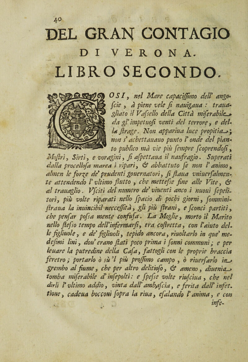 DEL GRAN CONTAGIO DI VERONA. LIBRO SECONDO. OSI, nel Mare capacìjfimo dell* ango* [de y à piene vele fi nauigaua .* tratta* gliato il Vafsello della Città mìferabile-* da gl impetuofi venti del terrore y e del« la firage, Non apparìua luce propitia~> ; non s* achettaitano punto T onde del pian- to puhìico ma vìe più fempre fcoprendofi y Mofirìy Sirti, £ voragini y fi afpetiaua il naufragio. Superati dalla procellofa marea i ripari, Ó5 abbattuto fe non V animo, almen le for%e de* prudentigouernatovi > fi fiaua vniuerfalmen- te attendendo V vltimo flutto , che mette fise fine alle Vite, & al trauaglio.. Vfciti del numero de* viuenti anco i nuouì fepeli« tori, più volte riparati nello fpacio dì pochi giorni, fommini- firaua la ìmtincìbil necceffità, gli più firani, e [conci partiti, che penfar pofsa mente confufa. La Moglie > morto il Marito nello fiefso tempo dell* infermar fiy era coflretta, con Vaiato del¬ le figliuole r e de* figliuoli, tepido ancora y rìuoltarlo in que* me¬ de fimi lini y dou erano flati poco prima i fon ni communi; e per Iettare la putredine della Cafa, fattogli con le proprie braccia feretro ; portarlo ò sù *1 più pro/fimo campo y ò riuerfarlo in~> grembo al fiume, che per altro delitiofo, & ameno, dìuenìcL^ tomba mìferabile d*ìnfepolti: e fpefse volte riujcitta , che nel dirli V vltimo addio, vinta dalV amb/tfcia, e ferita dall* infet. tìone > cadeua bocconi /opra la riuax e fai andò V anima y e con infe- i
