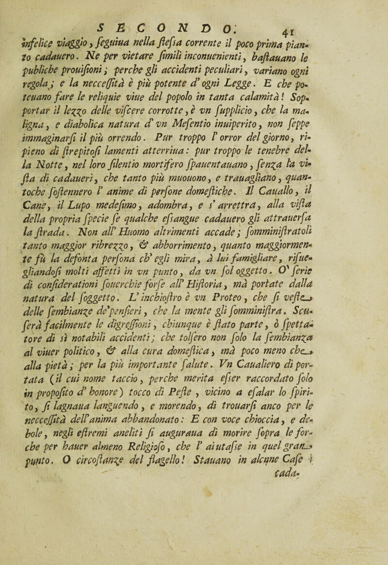 infelice viaggio} feguiua nella flefa corrente il poco prima pian* to cadauero. Ne per vietare fimili inconuenientì, baflauano le publkhe prouìfionì ; perche gli accidenti peculiari, variano ogni regola ; e la necceffità è più potente dy ogni Legge. E che po- teuano fare le reliquie viue del popolo in tanta calamità ! Sop¬ portar il lezzo delle vifcere corrotte, è vn fupplicio , che la ma¬ ligna 3 e diabolica natura divn Mefentio inuiperito > non feppe immaginarfy il più orrendo. Pur troppo T orror del giorno y ri¬ pieno di flrepitofi lamenti atterriua : pur troppo le tenebre del¬ la Notte 3 nel loro filentio mortifero fpauentauano y fenza fa vi- Jla di ca datteri y che tanto più muouono y e trauagliano y quan- toche foftennero V anime di perfone dome fiche* Il Caualloy il Caney il Lupo medefmoy adombra y e s1 arrettra, alla vifla della propria fpecie fe qualche efsangue cadauero gli attrauerfa la firada. Non ally Huomo altrimenti accade ; fomminiflratolì tanto maggior ribrezz°y & abbonimento y quanto maggiormen¬ te fu la de font a perfona chy egli miray à lui famigliare, rifue» gliandofi molti affetti in vn punto y da vn fol oggetto. 0' ferie di confiderai ioni fouerchie forfè ally Hiftorìa y mà portate dalla natura del f oggetto. V inchicftro è vn Proteo , che fi veftc-* delle fembianze deypenfieri y che la mente gli fomminiflra. Sca¬ ferà facilmente le digrejfioni y chiunque è flato parte y ò [pesa¬ tore di sì notabili accidenti; che tolfero non filo la fimbianz® al viuer politico, & alla cura domeftica y mà poco meno che alfa pietà ; per la più importante f alate. Vn Caualiero di por* tata (il cui nome taccio y perche merita efier raccordato filo in propofìto dy honore) tocco di Pefle , vicino a efalar lo fpìrì- to 3 fi lagnaua languendo y e morendo, dì trouarfi anco per le necceffità dell'ànima abbandonato : E con voce chioccia y e de¬ bole, negli eftremi aneliti fi auguraua di morire f opra le for¬ che per batter almeno Religiofi, che ly ai ut afe in quel gratin punto. O circoftanzp del flagello! Stanano in alcune Cafe I ■ cada-