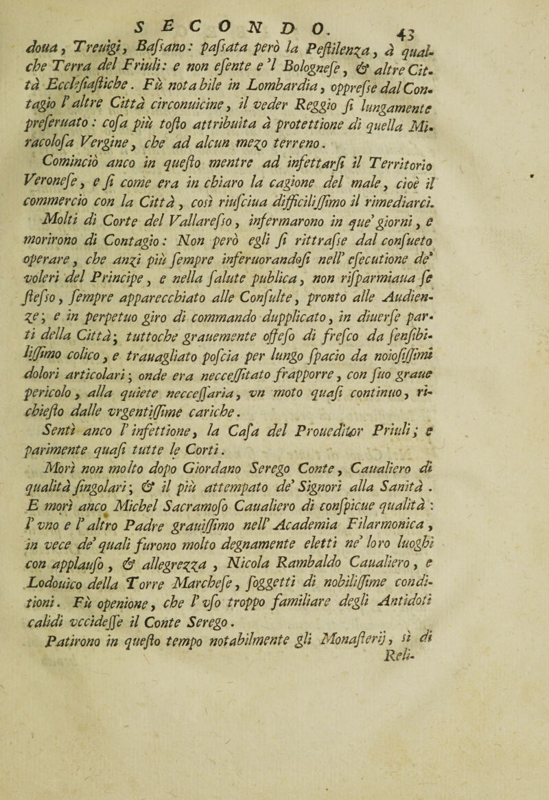 dona, Trerìgi, Bafsano: pafsata però la Pefiilenia, à qual che Terra del Friuli: e non efente e 7 Bolognefe, & altre Cit¬ tà Ecchfiafliche. Fu notabile in Lombardia, oppresse dal Con* tagio 7 altre Città cìrconuìcine, il veder Reggio fi lungamente preferuato : cofia più tofio attribuita à protettone di quella MI racolofa Vergine, che ad alcun meco terreno, Cominciò anco in quefio mentre ad infettarfi il Territorio Veronefe, e fi come era in chiaro la cagione del male, cioè il commercio con la Città, così riufciua difficilijjìmo il rimediarci. Molti di Corte del Vallarefso, infermarono in que' giorni, e morirono di Contagio : Non però egli fi rittrafise dal confueto operare, che anfi più fiempre inferuorandofi nell' cfiecutione de* voleri del Prìncipe, e nella [alate publica, non rifiparmiaua [e fiefiso, fiempre apparecchiato alle Confiulte, pronto alle Audien¬ ce', e in perpetuo giro di commando dupplicato, in ducerfe par- ti della Città; tuttoché grane mente off e fio di frefico da fienfibi- lijjimo colico, e tTanagliato poficia per lungo fipacio da noìofijfirm dolori articolari ; onde era neccejfitato frapporre , con fino grane pericolo, alla quiete neccefifiaria, vn moto quafi continuo, rì- chieflo dalle vrgentifjime cariche. Sentì anco 7 infettìone, la Cafia del ProuedìUor Prudi; e parimente quafi tutte le Corti. Morì non molto dopo Giordano Serego Conte, Caualierò dì qualità fìngolari ; & il più attempato de' Signori alla Sanità . E morì anco Michel Sacramofio Cau alierò di confipicue qualità : V viio e l3 altro Padre grauiffimo nell' Academìa Filarmonica, in vece de'quali furono molto degnamente eletti ne' loro luoghi con applaufo, & allegrecca > Nicola Rambaldo Caualiero, e Lodouico della Torre Marchefie, [oggetti di nobili(fime condì- tìoni. Fù openione, che l'vfio troppo familiare degli Antidoti calidi vccideffe il Conte Serego. Patirono in quefio tempo notabilmente gli Monafieri}, sì di Re li-