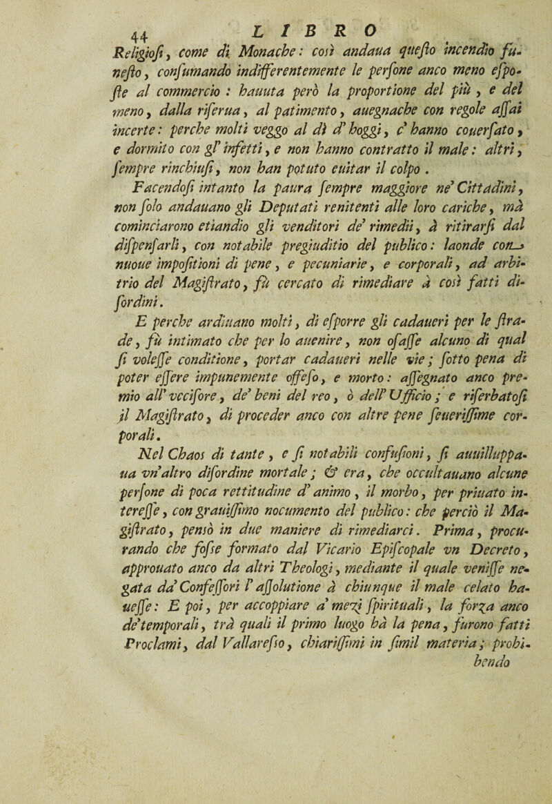 Religiofiy come di Monache : con andaua qttefio incendio fu- neftoy confumando indifferentemente le perfine anco meno efpo- fle al commercio : hauuta però la proportene del più y e del menoy dalla riferua, al patimento y auegnache con regole affai incerte : perche molti veggo al dì d’hoggi, c hanno couerfato > e dormito con gT infetti, e non hanno contratto il male : altri y fempre r inchi ufi y non han potuto euitar il colpo . Facendofi intanto la paura fempre maggiore né Cittadini, non filo andauano gli Deputati renitenti alle loro cariche, ma cominciarono etiandio gli venditori de rimediiy à ritìrarfi dal difpenfarli, con notabile pregiudizio del pablico: laonde conl* nuoue impofitioni di peney e pecuniarie y e corporali, ad arbi¬ trio del Magifirato y fu cercato dì rimediare a così fatti di- fordini. E perche ardittano molti y di efporre gli cadaueri per le fira¬ de y fu intimato che per lo auenire y non ofaffé alcuno di qual fi voìeffe conditione, portar cadaueri nelle vie ; fitto pena di poter e fiere impunemente offe fi} e morto: affegnato anco pre¬ mio aW ve ci foro, de’ beni del reo y ò dell’Ufficio ; e riferbatofi jl Magifirato, di proceder anco con altre pene feueriffime cor¬ porali• Nel Chaos dì tante y e fi notabili confufioni, fi auuilluppa- ua vn altro difordine mortale ; & eray che occultauano alcune perfine di poca rettitudine d’animo , ìl morbo y per priuato in¬ ter effe y con grauiffimo nocumento del publico : che perciò il Ma- gtfirato y pensò in due maniere di rimediarci. Prima y procu¬ rando che fofse formato dal Vicario Epifcopale vn Decreto y approuato anco da altri Theologi y mediante il quale veniffe ne¬ gata da Confe fiori l’ affolutione à chiunque il male celato ha- ueffe : E poi y per accoppiare d mefi fpirituali, la for^a anco de’temporali y tra quali il primo luogo ha la pena y furono fatti Proclami y dal Vallar efoy chiari (fimi in fimil materia ; probi. bendo
