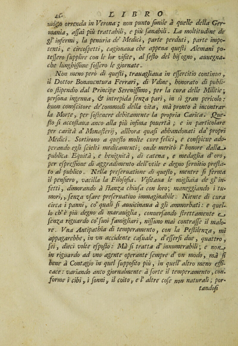 5r AC, L I B R O mò&ò orrenda in Verona ; non punto fimìle à quelle' della Ger* manta y affai più trattabili, e più fan abili. La moltitudine de gl* infermi y la penuria de Medici, parte perduti} parte impo* tenti, e cìrcofpettì y cagionaua che appena quefli Ale mani po¬ tè]] ero fùpplire con le lor vifite, al fefio del bif ognoy aùuegna- che lunghijjime foffero le giornate ** Non meno però di queftìy trauagliaua in effercitio continuo il Dottor Bonaucntura Ferrarir di Vdine y honorato di pubi co fiipendio dal Principe Sereniamo y per la cura delle Mìlìtie \ per fonaingenuay & intrepida fenga pari y in sì gran pericolo: buon conofcitore de*commodi della vita, ma pronto à incontrar la Morte y per fofìenere debitamente la propria Carica. fhw- fio fi accofiaua anco alla più infima pouertà ; e in particolare per carità d Monafieri] y allhora quafi abbandonati da* propri Medici. Sortirono a quefio molte cure felici, e c off piene ado* per andò egli fdelti medicamenti\ onde meritò 1* honore dalla*-* publica Equità > e benignitày di catena y e medaglia d* oro, per efprejfione dì aggradimento dell*vt ile e degno feruìtio prefi a* to al publico. Nella preferuatione dì quefio y mentre fi ferma il penfierò y vacilla la Filofofia. Vìfitaua le migliaia de gl* in¬ fetti y dimorando à Fianca cbìufa con loro ; maneggiando i tu• morìy y fen^a vfare preferuatìuo immaginabile : Niente di cura circa ipanniy co* quali fi auuìcinaua a gli ammorbati: e quel¬ lo eh* è più degno di marauigìia y conuerfando Prettamente e . fen^a riguardo co* firn famigliari y niffuno mai contraffa il malo¬ re . Vna Antipathia dì temperamento y con la Pefiilenza y mi appagar ebbe y in vn accidente c afu ale y d*efferfi due, quattro, fei y dieci volte efpofio : Mà fi tratta d* ìnnumerabili; e notL-> in riguardo ad vno agente operante fempre d* vn modo, mà fi bene a Contagio in quel fuppofito più, in quell* altro meno effi¬ cace: variando anco giornalmente a forte il temperamento y con¬ forme ì cibi , ì fonniy il coito r e l* altre cofe non naturali ; por • tandofi