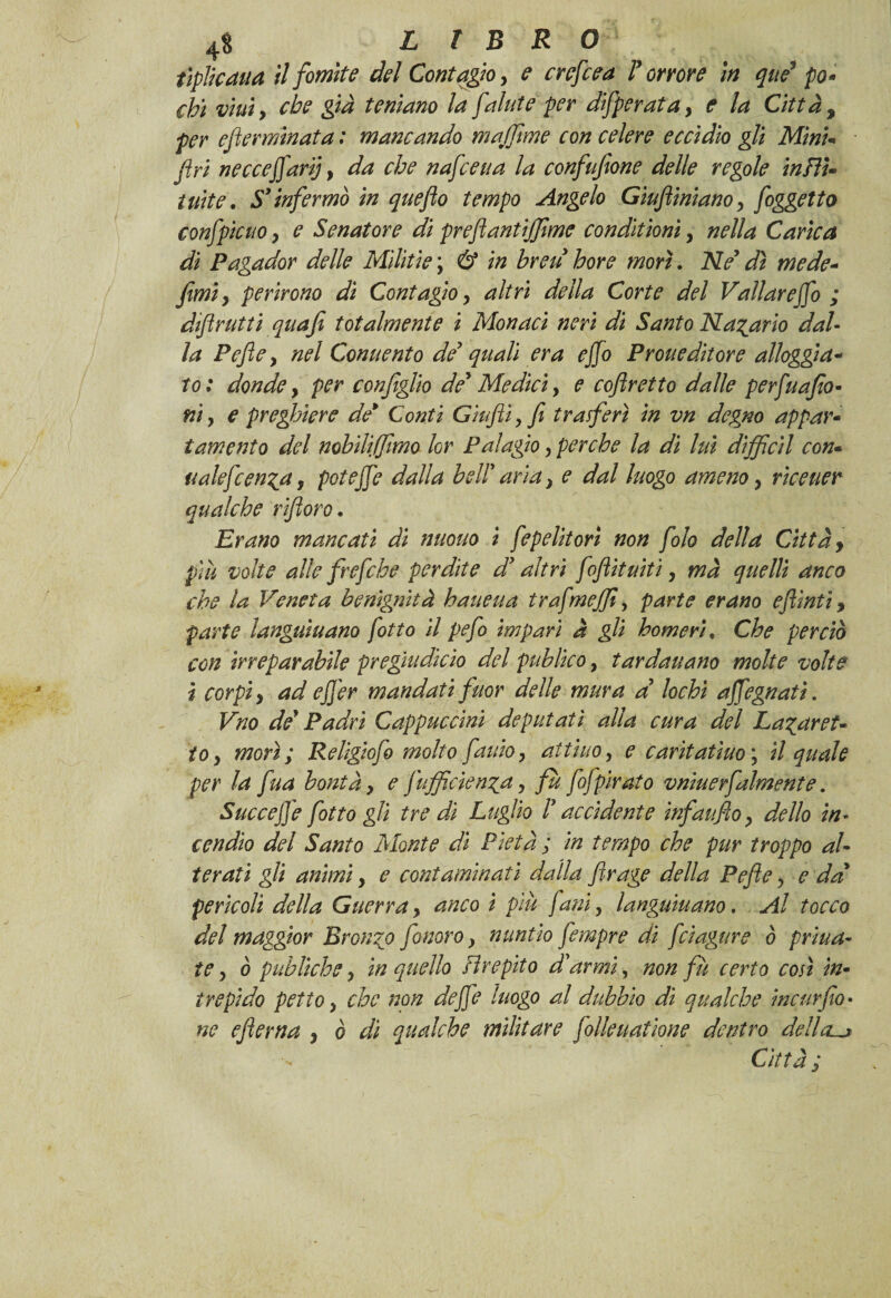 4$ LIBRO tiplkaua il fomite del Contagio > e crefcea l’ orme in que3 po¬ chi vini, che già temano la fallite per difperata, e la Città, e ferminata : mancando maffime con celere eccidio gli Mini- fi ri necceffarìj, da che nafceua la confufione delle regole inftU tuite. S’infermò in qaefo tempo Angelo Giuftintano, foggetto confpicuo y e Senatore di preflantijfime conditionì, nella Carica di Pagador delle Militie ; & in breu bore morì. Ne’ dì mede- fimiy perirono di Contagio, altri della Corte del Vallarejfo ; difrutti quafi totalmente i Monaci neri dì Santo N avario dal¬ la Pefle y nel Conuento de’ quali era ejfo Proti editor e alloggia¬ to : donde, per configlio de’ Medici, e coflretto dalle perfuafio- ni y e preghiere de* Conti Gufi, fi trasferì in vn degno appar¬ tamento del nobìliffimo lor Palagio, perche la di luì diffidi con- ualefcen^a, poteffe dalla bell’ aria > e dal luogo ameno, riceuer qualche rìftoro. Erano mancati di nuouo i fepelitori non folo della Città y più volte alle frefche perdite d’altri foflituiti y ma quelli anco che la Veneta benignità haueua trafmejfi, parte erano efllnti 9 parte languìuano fitto il pefo impari à gli homeri. Che perciò con irreparabile pregtudkio del publico, tardauano molte volte i corpi y ad ejjer mandati fuor delle mura a lochi affegnatì. Vno de’ Padri Cappuccini deputati alla cura del La^aret¬ to y morì; Religiofo molto fauioy aitino, e carìtatìuo ; il quale per la fina bontà, e fufficien^a y fu fofpirato vniuerfalmente. Succej]e fitto gli tre dì Luglio l’accidente infaufioy dello in¬ cendio del Santo Monte di Pietà ; in tempo che pur troppo al¬ terati gli animi y e contaminati dalla fìrage della Pefle > e da’ perìcoli della Guerra, anco i più [ani, languìuano. Al tocco del maggior Bronco fonavo y nuntìo fempre di fàugure ò prìua- te y ò publiche y in quello Hrepìto d’armi, non fà certo così in¬ trepido petto y che non dejfe luogo al dubbio di qualche incarfo¬ no efierna y ò di qualche militare folle uat ione dentro dell cu* Città;