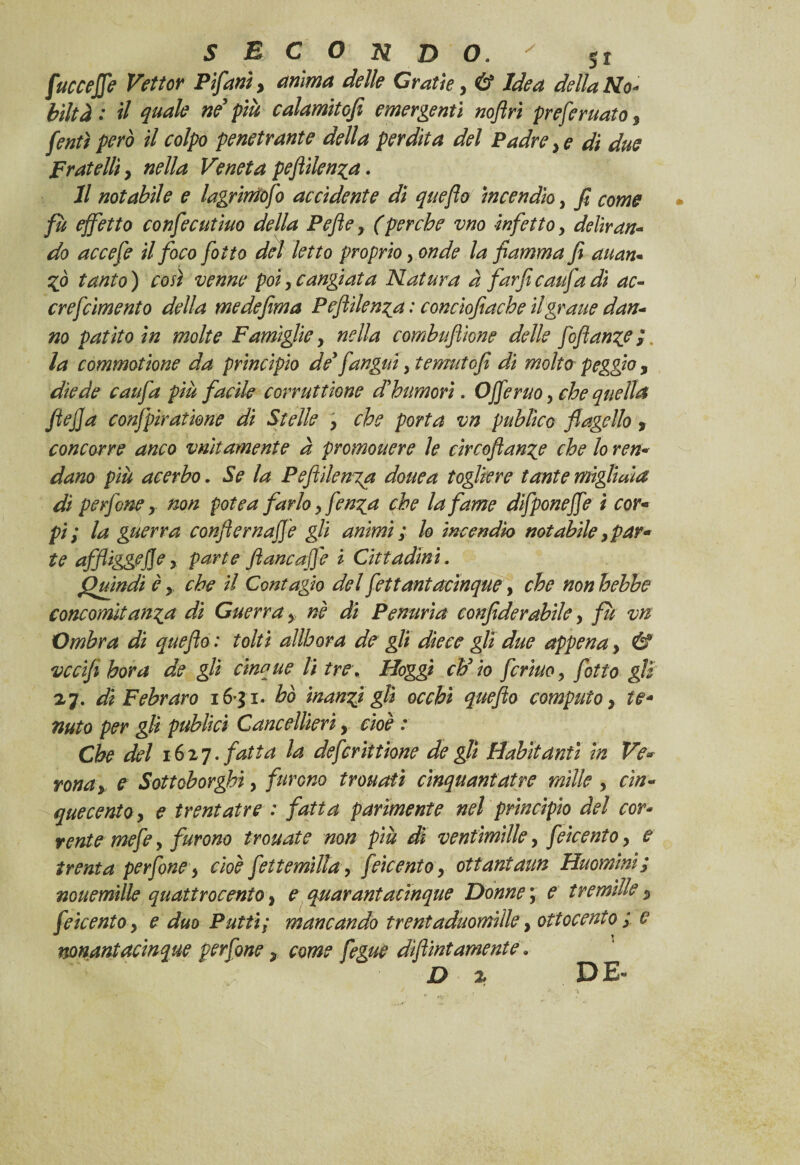 fuco effe Vettor Pifani, anima delle Grati e, & Idea della No¬ biltà .* il quale ne’ più calamitofe emergenti noftri preferuato 3 [enti però il colpo penetrante della perdita del Padre , e di due Fratelli, nella Veneta pejìilen^a. Il notabile e lagrimofi accidente di queflo incendio, fi come fu effetto confecutiuo della Pejìe, (perche vno -infetto, deliran¬ do accefe il foco fotto del letto proprio, onde la fiamma fi auan- ZÒ tanto ) così venne poi, cangiata Natura à farfi caufa dì ac- crefcìmento della medefima Peftilen^a : concìofiache il grane dan¬ no patito in molte Famìglie, nella combuflìone delle fiftanzc}. la commotione da principio de’ fangui, temutofi di molto peggio , diede caufa più facile corrattiene d’bumorì. Offeruo, che quella ftejja confpiratione di Stelle , che porta vn publico flagello, concorre anco vnitamente à promouere le circoftanze che lo ren¬ dano più acerbo. Se la Peflìlenia douea togliere tante migliaia di perfine, non potè a farlo, fenza che la fame difponeffe ì cor¬ pi; la guerra confiernaffe gli animi ; lo incendio notabile, par¬ te affliggefie, parte filane affé i Cittadini. Quindi è, che il Contagio del fittantacinque, che non hehbe concomitanza di Guerra, nè di Penuria confiderabile, fu vn Ombra di queflo : tolti allbora de gli diece gli due appena, & vccifi bora de gli cinque li tre, Hoggi eh’io ferino, fitto gli a 7. di Febraro 16-31. ho manzi gli occhi queflo computo, te- nuto per gli publici Cancellieri, cioè : Che del 1627. fatta la defirittìone de gli tìabitdnti in Ve¬ rona, e Sottoborghì, furono trouatì cìnquantatre mille , cin¬ quecento, e trentatre : fatta parimente nel principio del cor¬ rente mefe, furono trottate non più di ventimille, fiicento, e trenta perfine, cioè fettemtlla, fiicento, ottaniaun Huomini; nouemille quattrocento, e quarantacinque Donne 3 e tremìlle, fiicento, e duo Putti; mancando treniaduomiile, ottocento ; c nonantacinque perfine, come fegue diflint amente. * D % DE-