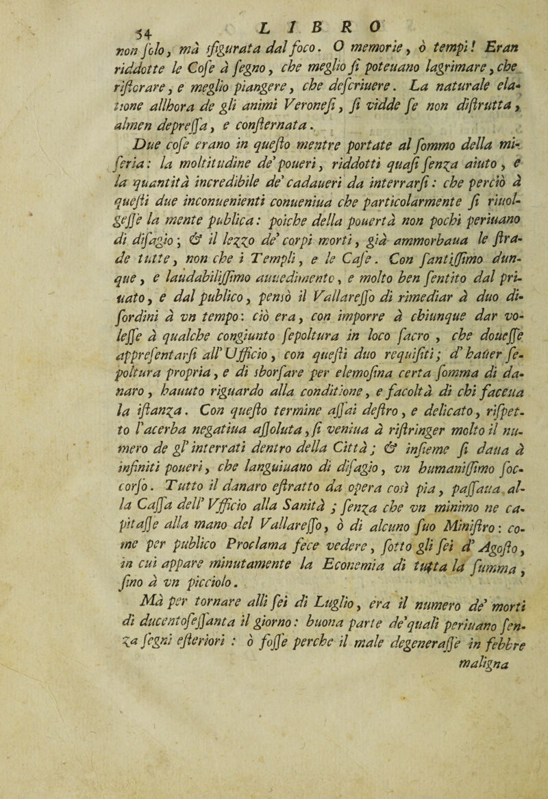 non filo, mà sfigurata dal foco. O memorie y ò tempi t Eran riddatte le Cofe à fegno y che meglio fi poteuano lagrimarey che r fiorar e y e meglio piangere y che deferiuere. La naturale eia- itone allhora de gli animi Verone fi y fi vìdde fe non diftrutta r almen depreca, e confile mata Due cofe erano in queflo mentre portate al fommo della mi- feria; la moltitudine de'poueri y riddottì quafi fenga aiuto y e la quantità incredìbile de' cadauerì da interrarfi : che perciò à quejii due incomienienù conueniua che particolarmente fi rìuoU gejje la mente public a: poiché della pouertà non pochi perìuano di difagby & il leggo de' corpi morti, già ammorhaua le ftra¬ de tutte y non che i Templi, e le Cofe, Con fantijfimo dun¬ que y e laudabiliffimo auuedimentc, e molto ben fentito dal pri¬ mato y e dal publico y pensò il Vallar e fio dì rimediar à duo di- [ordini à vn tempo : ciò eray con imporre à chiunque dar vo¬ te fie à qualche congiunto fepoltura in loco /'acro , che douefie apprefentaffi all'Ufficio y con quefli duo requifitì; d'haùer fe¬ poltura propria, e di sborfare per elemofina certa fomma di da¬ naro y hauuto riguardo alla condìtione y e facoltà di chi faceua la fianca. Con queflo termine afidi defiro, e delicato y rifpet- to l'acerba negatiua afioluta yfi vernina à riftrìnger molto il nu¬ mero de gl' interrati dentro della Città ; & inferno fi daua à infiniti ponevi y che languiuano di d/fagìo y vn humaniffimo foc- corfo. Tutto il danaro efiratto da opera così pia y pafiaua al- la Cafia dell' Vfficio alla Sanità ; finga che vn mìnimo ne ca¬ pa afe alla mano del Vall are fio y ò di alcuno fuo Minfiro: co¬ me per publico Proclama fece vedere > fiotto gli fei d' Agofioy in cui appare minutamente la Econemìa di tufta la fumma y fino à vn picciolo „ Mà per tornare atti fei di Luglio, era il numero de' morti dì ducentofefianta il giorno: buona parte de'quali perìuano fon- \.a fogni efieriorì : ò fife perche il male degenerafie in febbre maligna >