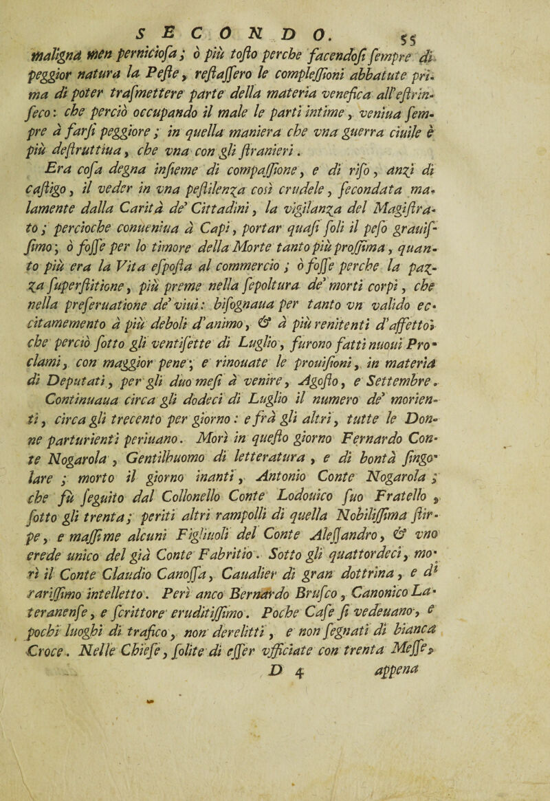 maìlgnd men pernktofa ; ò più toflo perche facendoci fempre di peggior natura la Pefie, refi afferò le compleffioni abbai ut e prì- ma dì poter trafmettere parte della materia venefica alPefirin- feco : che perciò occupando il male le parti intime y venìua fem¬ pre à far fi peggiore ; in quella maniera che vna guerra ciuìle è più defiruttiuay che vna con gli flranierì. Era cofa degna infieme di compajfione > e dì rifio y anfì dì cafiigOy il veder in vna peflilen^a con crudele, fecondata ma¬ lamente dalla Carità de' Cittadini y la vigilanza del Magiflra* to ; percioche conucnìua à Capi, portar quafi foli il pefo grauìf- fimo'y Ò foffe per lo timore della Morte tanto più proffima y quan¬ to più era la Vita efpofia al commercio ; ò foffe perche la pa£- Za fuperflìtione y più preme nella fepoltura de' morti corpi, che nella preferuatione de' vini : bìfognaua per tanto vn valido ec- citamemento à più deboli dìanimoy & à più renitenti d\affetto» che perciò fiotto gli vent fette dì Luglio, furono fatti moni Prom clami y con maggior pene ; e rinouate le prouifioniy in materia di Deputati y per gli duo mefi a venire y Agofioy e Settembre * Continuaua circa gli do deci dì Luglio il numero de' manen¬ ti y circa gli trecento per giorno : e fra gli altri y tutte le Don¬ ne parturientì periti ano. Morì in quefio giorno Fer nardo Con¬ te Nogarola y Gentiluomo di letteratura , e dì bontà fingo* lare ; morto il giorno inantì y Antonio Conte Nogarola ; che fù fieguìto dal Collonello Conte Lodouico fuo Fratello r fiotto gli trenta; periti altri rampolli dì quella Nobiliffima jìir- pe y € muffirne alcuni Figliuoli del Conte Alejjandroy & vno crede unico del già Conte Fabritio. Sotto gli quattordici y mo* ri il Conte Claudio Cartoffia y Caualìer dì gran dottrina, e dl rarìffimo intelletto’. Perì anco Bernardo Brtifico 5 Canonico La * ter arie nf?y e ficrittore'cruditiffimo. Poche Cafie fi vedeuano, $ pochi luoghi di trafico y non derelitti y e non fiegnatì di bianca Croce. Nelle Chiefie y fiolite di effer vjficìate con trenta Me fife p