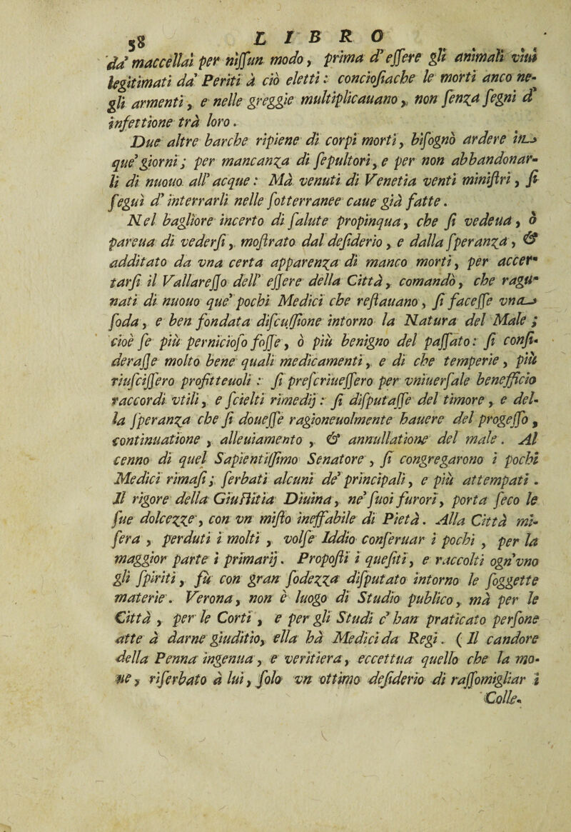 da maccèM per ntffun modo, prima dr e fiere gli ammali vm Ugitìmatì da Periti a ciò eletti: concìofiache le morti ancone- gli armenti y e nelle greggie multìplicauano » non fenati fegni et infettìone tra loro. Due altre barche ripiene di corpi morti y bisognò ardere in~> qué*giorni; per mancanza di fepultoriye per non abbandonar¬ li di nuouo. all’ acque : Ma venuti diVenetia venti miniflrì, fi feguì d' interrarli nelle fot terranee caue già fatte. Nel bagliore incerto difalute propìnquay che fi ve de u a, à parcua di veder fi y mofirato dal defiderio y e dalla [peran^a, & additato da vna certa apparenza dì manco morti, per accerm tarfi il Vallar e fio dell' efiere della Città y comandòy che ragùm nati di nuouo que' pochi Medici che refi aitano y fi facefie vna-* fida y e ben fondata difeu filone intorno la Natura del Male ; cioè fe più perniciofi fofi'e, ò più benigno del pafiato: fi confi• derafie molto bene quali medicamentiy e dì che temperiey pià riufeifiero profitteuoli : fi preferiuefiero per vniuerfale beneficio raccordi vtiliy e fdelti rimedi; : fi dìfputaffé del timorey e del* la Jperun%a che fi doueffe ragìoneuolmente hauere del progeffo, continuatione y allegamento y & annullatione del male. Al cenno dì quel Sapientiffimo Senatore , fi congregarono ì pochi Medici rìmafi ; [erbati alcuni der principaliy e più attempati. li rigore della Giu flit ia Diurnay ne'fuoi furori y porta feco le fue dolcezze y con vn mifio ineffabile di Pietà. Alla Città mi- fera y perduti ì molti y volfe Iddio conferuar ì pochi y per la maggior parte ì primarij. Propofii ì quefitiy e raccolti ognvno gli [piriti, fu con gran fodera deputato intorno le figgette materie. Verona y non è luogo dì Studio publìcoy ma per le Città , per le Corti , e per gli Studi c han praticato perfine atte à darne gìuditioy ella hà Medici da Regi. (Il candore della Penna ingenua y e veritiera y eccettua quello che la mo- ne y rìferbato à luì > filo vn ottimo defiderio dì raffomigliar ì Colle*