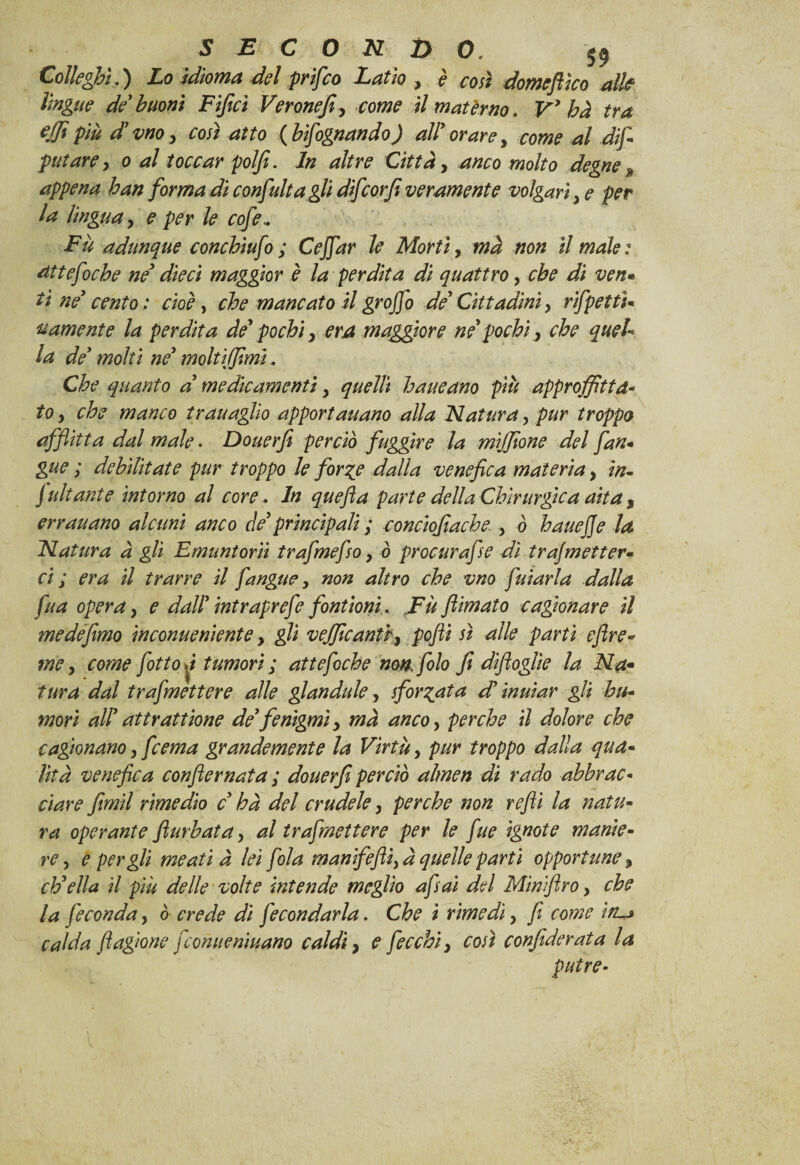 Colleghi.) Lo idioma del prifco Latìo , è così domcftìco alk lingue de buoni Fijìci Verone]}, come il matèrno. V’ ha tra ejfipiù d’vno, così atto (bisognando) all’orare, come al dif- pittare, o al toccar polfi. In altre Città, anco molto degne % appena han forma di confali agli di]corfi veramente volgari, e per la lingua, e per le cofe.. Fu adunque conchiufo ; Ceffar le Morti, ma non il male : atte foche ne’ dieci maggior è la perdita di quattro, che dì ven« ti ne’ cento: cioè, che mancato il grofio de’Cittadini, rifpettì- rumente la perdita de’pochi, era maggiore ne’pochi, che quel¬ la de’ molti ne’ moltiffimì, Che quanto a’ medicamenti, quelli haueano più approffittd- to, che manco trauaglio apportaitano alla Natura, pur troppo afflìtta dal male. Douerfi perciò fuggire la mìjfione del fan- gue ; debilitate pur troppo le for%e dalla venefica materia, in- Sudante intorno al core. In quefia parte della Chirurgica aita, erraitano alcuni anco de’principali ; conciofiache , ò hauefje la Natura à gli Emuntorii trafmefso, ò procurafse dì trafmetter- ci ; era il trarre il fangue, non altro che vno fuiarla dalla fu a opera, e dall’intraprefe fontioni. Fù/limato cagionare il medefimo inconueniente, gli vejficantr, pofli sì alle parti eftre* me, come fitto »/ tumori ; atte fiche non. filo fi diftoglie la Na- tura dal trafmettere alle grandule, sformata d’mutar gli hti¬ mori all’attrattane de’/enigmi, ma anco, perche il dolore che cagionano, feema grandemente la Virtù, pur troppo dalla qua¬ lità venefica conflernata ; douerfi perciò almen di rado abbrac¬ ciare fimi! rimedio c ha del crudele, perche non refi la natu¬ ra operante flurbata, al trafmettere per le fue ignote manie¬ re, e per gli meati à lei fola manifefii,à quelle partì opportune, ch’ella il più delle volte intende meglio afsaì del Miniftro, che la feconda, ò crede dì fecondarla. Che i rimedi, fi come ìn~* calda fiagìone feonueniuano caldi, e ficchi, così confiderai a la putre- I \