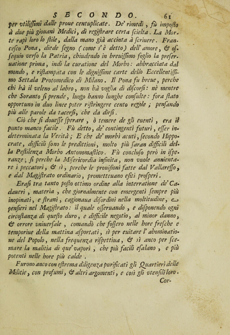 per vttlìffimì dalle prone centuplicate. De rimedi , fu ìmpoflo à due più giouani Medici, di regiftrare certa [delta. La Mor* te rapì loro lo filile y dalla mano già accinta a [crinere. Fran- cefco Pona, fegno ( come s'è detto) dell' , 6* of fequio verfo la Patria y chiudendo in breuffimo foglio la preferì uatione primay indi la curadone del Morbo : abbracciata dal mondoy e rifiampata con le dìgnijjlme carte dello Eccellentìffi- mo Settata Protomedico di Milano. Il Pona fu breue, perche chi hà il veleno al labro, non ha voglia di difcorfi : nè mentre che Soranto fi prendey luogo hanno lunghe confidi e : fora Jiato opportuno in duo linee poter rifiringere cento regole ; penfando più alle parole da tacer fi y che da dirfì. Ciò che fi douejjè fperare , ò temere de gli euenti , era il punto manco facile. Fu detto, de' contingenti futuri, ejfer in- determinata la Verità ; E che de' morbi acuti, fecondo Hippo* crai e, difficili fono le predittionì y molto più faran difficili del» la Peflìlenya Morbo Ant onora afticcr, Fu conclufo però in ifpe» ran%e \ fi perche la Mifericordia infinita y non vuole annienta• re i peccatori} & sì, perche le prouifioni fatte dal Valiar e fio y e dal Magifirato ordinario y prometteuano efid profperi. Er a fi tra tanto pofto ottimo ordine alla interratane de' Cd» daueri , materia y che giornalmente con emergenti fempre più inopinati y e ftrani y cagionaua difordini nella moltitudine y penfieri nel Magifirato : il quale offerii andò y e difponendo ogni circofian^a di quejìo duro, e difficile negotio y al minor danno y & orrore vniuerfale y comandò che fof ero nelle hore frefche e temporiue della mattina afportatì y sì per euitare T abominatio* ne del Popolo, nella frequenta rifpettiua y & sì anco per fce-> mare la m aliti a di qu e' vapori y che più facili efalano y e più potenti nelle hore più calde . Furono anco con efirema diligenza purificati gli Quartieri delle Militie} con profumi} & altri argomenti y e così gli vtenfili loro * Cor*