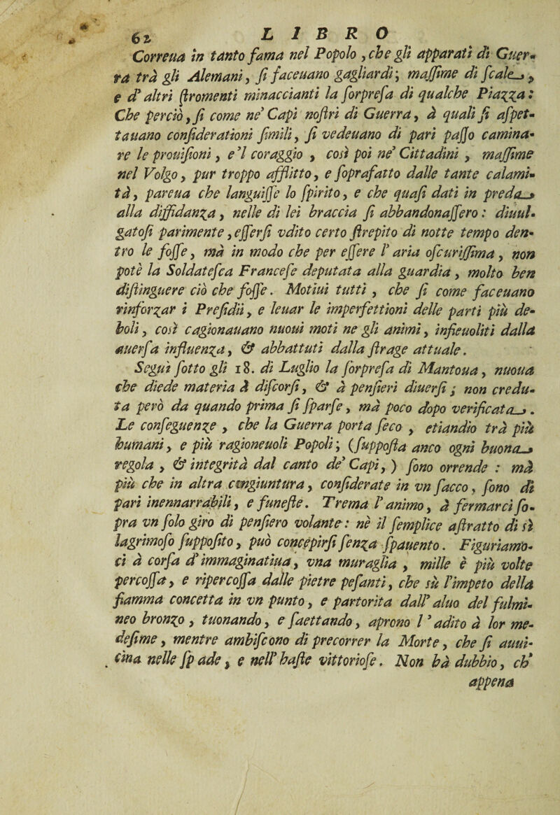 Corretta in tanto fama nel Popolo , che gli apparati di Guer- ta tra gli Alemaniy fi facevano gagliardi ; majfime di ficaie.^ p e d* altri Qromenti minacciami la fiorprefia dì qualche Piazza : Che perciò y fi come ne* Capi noflri di Guerra y à quali fi afipet- taitano confiderationi filmiliy fi vedeuano di pari pajjo camina• re le prouifioni, e 7 coraggio y così poi né* Cittadini y majfime nel Volgo, pur troppo afflitto, e fioprafatto dalle tante calami• tày pareua che languide lo fpiritoy e che quafi dati in preda. alla diffidanti, nelle di lei braccia fi abbandonassero : diuuU gatofi parimente yeSSerfi vdito certo ftrepito di notte tempo den- tro le fojfe y ma in modo che per ejfere V aria ofcurijfima y non potè la SoldateSca Francefe deputata alla guardia y molto ben diflingnere ciò che foffe. Motiuì tutti y che ji come faceuano rinforzar i Prefidii > e leuar le imperfettionì delle parti più de• boli, così cagionauano nuouì moti ne gli animi y infieuolitì dalla rnerfa influenza, & abbattuti dalla flrage attuale » Seguì fiotto gli 18. di Luglio la fòrprefa di Mantoua, motta che diede materia A difcorfiy & à penfieri diuerfe ; non credu¬ ta però da quando prima fi fparfe y ma poco dopo verificata^. Le confeguenze , che la Guerra porta feco y etìandìo tra pià immani y e più ragioneuolì Popoli ; ( fuppofta anco ogni buona_» regola > & integrità dal canto de* Capi y ) fono orrende : mà più che in altra cmgiuntura , confiderai e in vn fiacco} fono di pari inennar raffili, e funefle. Trema l* animo, à fermarci fi. pra vn filo giro di penfiero volante: nè il femplice afiratto di sì lagrimofo fuppofito y può^ concepirfi fi?nza fpauento. Figuriamo¬ ci a cor fa d immaginatili a y vna muraglia y mille è più volte per coffa y e rìper coffa dalle pietre pefantiy che sù Tìmpeto della fiamma concetta in vn punto, e partorita dall* alno del fulmì¬ neo bronzo y tuonando y e faettaudo y aprono l * adito à lor me¬ de fime y mentre amhifcono di precorrer la Morte y che fi anni- . dina nelle fpade, e nell* hafle vìitoriofe. Non bà dubbio, eh* appena