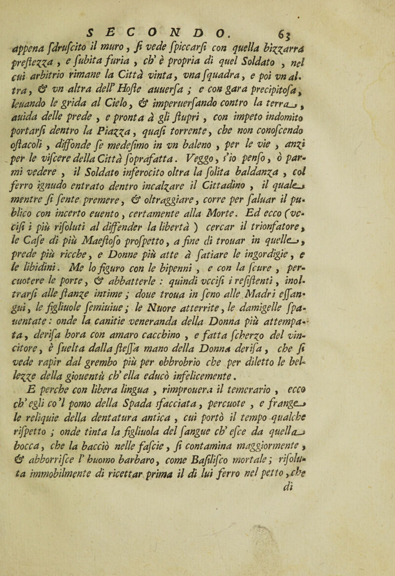 appena [drufcito il muro > Ji vede fpiccarfi con quella bizzarra preftezza > ^ fu bit a furia > eh' è propria dì quel Soldato y nel cui arbitrio rimane la Città vinta > vna [quadra y e poi vnaU tra, & vn altra delTHofie auuerfa ; e con gara precipitofia y leuando le grida al Cielo y & imperuerfando contro la terrete y auida delle prede y e pronta à gli Jiupri y con impeto indomito portarfi dentro la Piazza, quafi torrente y che non conofcendo ojìacoli y diffonde fe medefimo in vn baleno y per le vie y anzi _ per le vifeere della Città foprafatta. Veggo, no penfo y ò par- mi vedere y il Soldato inferocito oltra la [olita baldanza y col ferro ignudo entrato dentro incalzare il Cittadino , il qualel* mentre f fente premere, & oltraggiare, corre per faluar il pu- bltco con incerto euento y certamente alla Morte. Ed ecco (ve- cifi i più rifoluti al diffender la libertà ) cercar il trionfatore y le Cafe dì più Maefìofo prof petto y a fine di trouar in quelle-* y prede più ricche y e Donne più atte à fatìare le ingordigie, e le libidini. Me lo figuro con le bipenni , e con la f cure , per¬ cuotere le porte y ét abbatterle : quindi vccifi irefiftenti, inol¬ trar fi alle flanze intime ; doue troua in fieno alle Madri e [fan* guiy le figliuole fiemiuìue ; le Nuore atterrite, le damigelle f pa¬ ventate : onde la canitie veneranda della Donna più attempa¬ ta> de rifa bora con amaro cac chino , e fatta fcherzo del vin¬ citore , è [uelta dalla ftejfa mano della Donna derìfia, che fi vede rapir dal grembo più per obbrobrio che per diletto le beU lezZP della giouentà eh' ella educò infelicemente. E perche con libera lìngua y rimprouera il temerario , ecco ch'egli co'l pomo della Spada sfacciata y percuote , e frange-» le reliquie della dentatura antica , cui portò il tempo qualche rìfpetto ; onde tìnta la figliuola del fangue eh' efce da quell a** bocca y che la bacciò nelle fafide y fi contamina maggiormente 3 & abborrìfee V huomo barbaro, come Bafilifco mortale ; r fiu¬ ta immobilmente di ricettar prima il dì lui ferro nel petto y che di