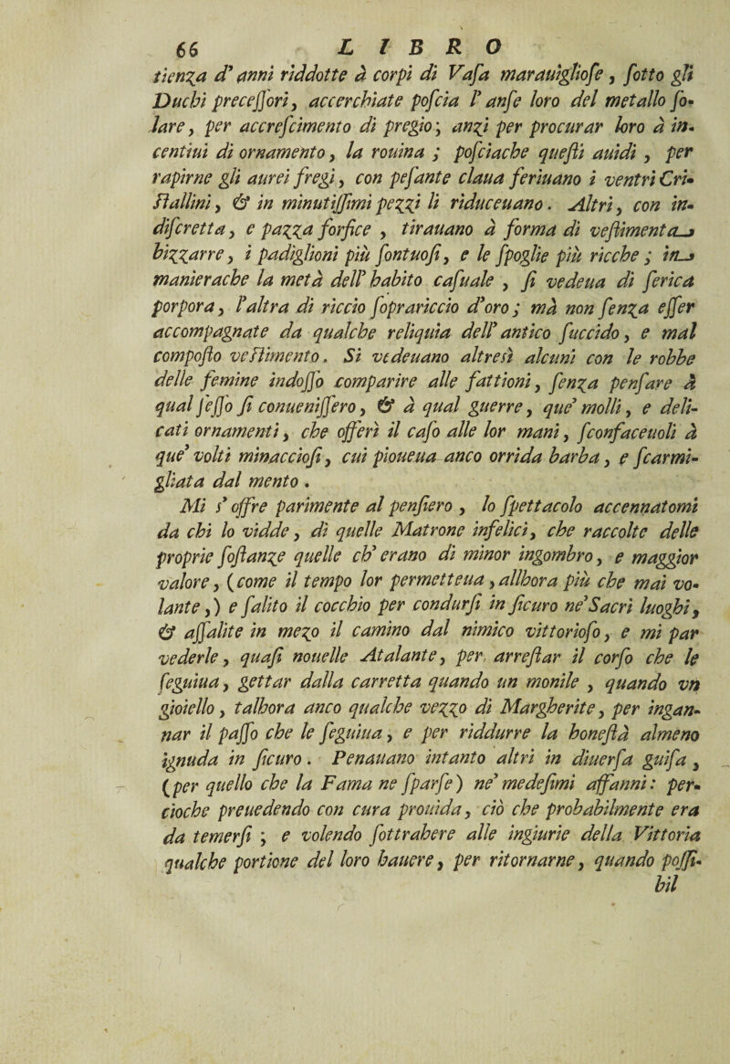 iterila d* {inni riddotte à corpi di Vafa mar dilìgilofe, [otto gli Duchi precefiori, accerchiate pofeia l'anfe loro del metallo jo- lare, per accrescimento di pregio \ anzi per procurar loro à in- cenùui di ornamento, la rouina ; pofciache quefii auidi , per rapirne gli aurei fregi, con pefante ciana fermano i ventri Cri» lì aliini, & in minutijfmi peggi li riduceuano. Altri, con in» diferetta, e pagga forfice , tir aitano à forma di veflimento-j bizzarre, i padiglioni più fontuofi, e le fpoglie più ricche ; tn~* manìerache la metà dell' h abito cafuale , fi vedeua di ferie a porpora, l'altra di riccio foprariccio d'oro ; ma non fenza ejfer accompagnate da qualche reliquia dell' antico fuccido, e mal compoflo vestimento. Si vedeuano altresì alcuni con le rohhe delle femine indo fio comparire alle fattioni, fenza penfare à qual fefio fi conue ni fiero, & à qual guerre, que' molli, e deli¬ cati ornamenti, che offerì il cafo alle lor mani, fconface itoli à que' volti minacciofi, cui pioueua anco orrida barba, e fcarmi¬ gliata dal mento. Mi s'offre parimente al penfiero , lo Spettacolo accennatomi da chi lo vidde, dì quelle Matrone infelici, che raccolte delle proprie foftanze quelle eh'erano di minor ingombro, e maggior valore, ( come il tempo lor permetteva , allhora più che mai vo» Unte,) e falito il cocchio per condurfi in ficuro ne'Sacri luoghi, & afialite in mego il camino dal nimico vittorìofo, e mi par vederle, quafi no nelle At al ante, per, ar refi ar il corfio che le feguiua, gettar dalla carretta quando un monile , quando vn gioiello, talhora anco qualche vezzo di Margherite, per ingan¬ nar il pafio che le feguiua, e per rìddurre la honefià almeno ignuda in ficuro. Penauano intanto altri in dìuerfa gufa , ( per quello che la Fama ne fparfe ) ne' me defimi affanni : per• cioche presiedendo con cura prolùda, ciò che probabilmente era da temer fi ; e volendo fottrahere alle ingiurie della Vittoria qualche portione del loro battere, per ritornarne, quando pojfu bil r